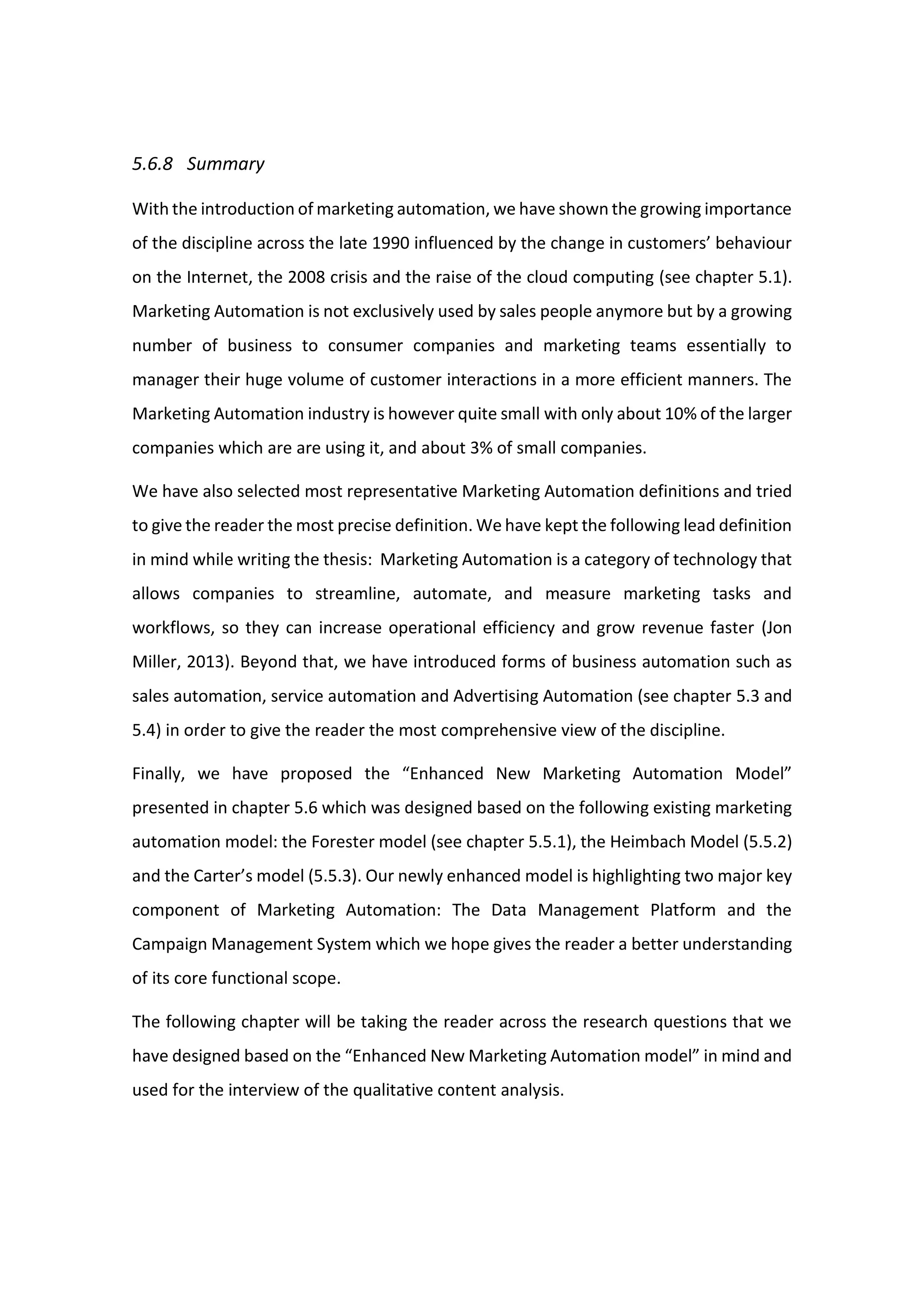 5.6.8 Summary
With the introduction of marketing automation, we have shown the growing importance
of the discipline across the late 1990 influenced by the change in customers’ behaviour
on the Internet, the 2008 crisis and the raise of the cloud computing (see chapter 5.1).
Marketing Automation is not exclusively used by sales people anymore but by a growing
number of business to consumer companies and marketing teams essentially to
manager their huge volume of customer interactions in a more efficient manners. The
Marketing Automation industry is however quite small with only about 10% of the larger
companies which are are using it, and about 3% of small companies.
We have also selected most representative Marketing Automation definitions and tried
to give the reader the most precise definition. We have kept the following lead definition
in mind while writing the thesis: Marketing Automation is a category of technology that
allows companies to streamline, automate, and measure marketing tasks and
workflows, so they can increase operational efficiency and grow revenue faster (Jon
Miller, 2013). Beyond that, we have introduced forms of business automation such as
sales automation, service automation and Advertising Automation (see chapter 5.3 and
5.4) in order to give the reader the most comprehensive view of the discipline.
Finally, we have proposed the “Enhanced New Marketing Automation Model”
presented in chapter 5.6 which was designed based on the following existing marketing
automation model: the Forester model (see chapter 5.5.1), the Heimbach Model (5.5.2)
and the Carter’s model (5.5.3). Our newly enhanced model is highlighting two major key
component of Marketing Automation: The Data Management Platform and the
Campaign Management System which we hope gives the reader a better understanding
of its core functional scope.
The following chapter will be taking the reader across the research questions that we
have designed based on the “Enhanced New Marketing Automation model” in mind and
used for the interview of the qualitative content analysis.
 