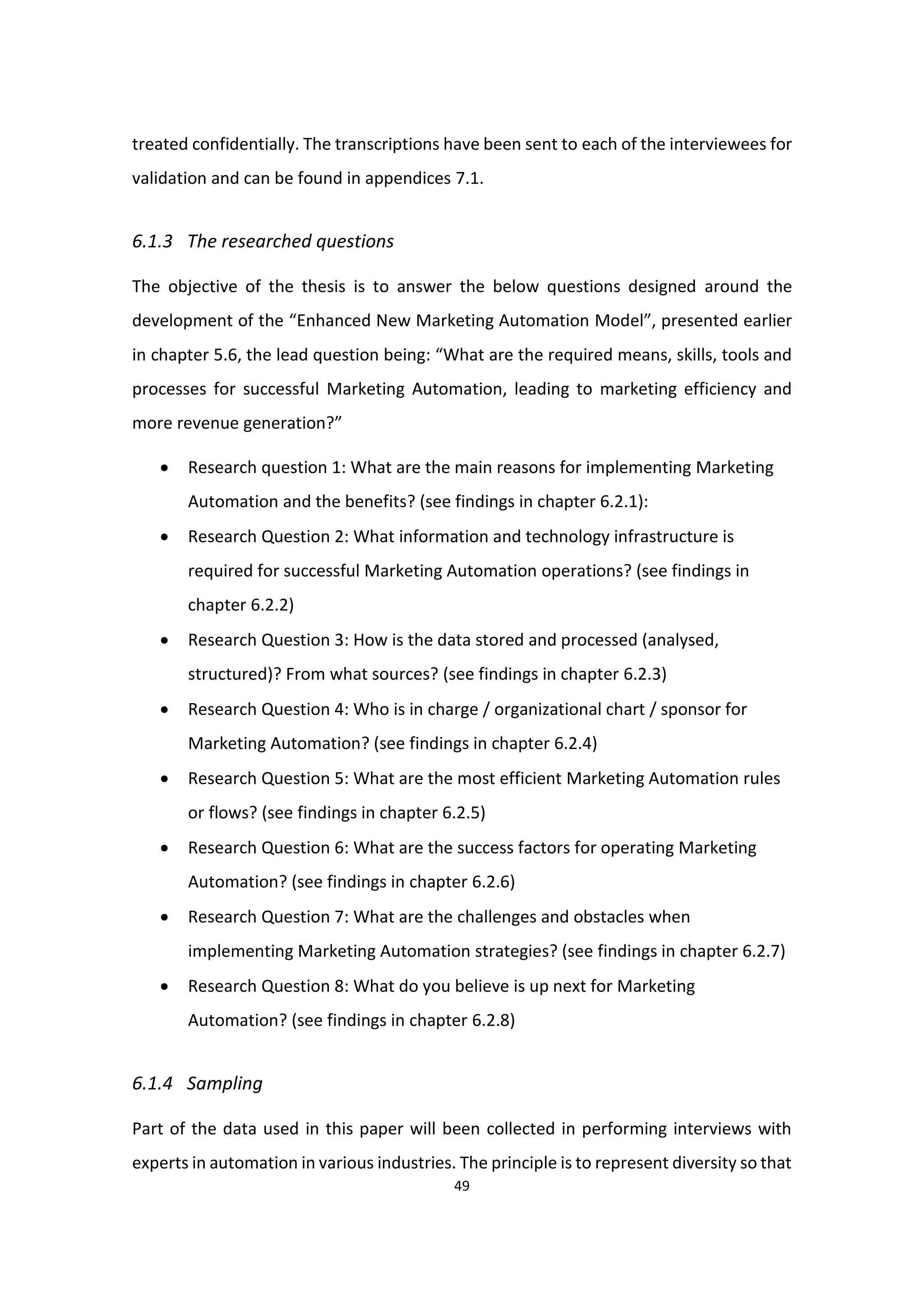 49
treated confidentially. The transcriptions have been sent to each of the interviewees for
validation and can be found in appendices 7.1.
6.1.3 The researched questions
The objective of the thesis is to answer the below questions designed around the
development of the “Enhanced New Marketing Automation Model”, presented earlier
in chapter 5.6, the lead question being: “What are the required means, skills, tools and
processes for successful Marketing Automation, leading to marketing efficiency and
more revenue generation?”
 Research question 1: What are the main reasons for implementing Marketing
Automation and the benefits? (see findings in chapter 6.2.1):
 Research Question 2: What information and technology infrastructure is
required for successful Marketing Automation operations? (see findings in
chapter 6.2.2)
 Research Question 3: How is the data stored and processed (analysed,
structured)? From what sources? (see findings in chapter 6.2.3)
 Research Question 4: Who is in charge / organizational chart / sponsor for
Marketing Automation? (see findings in chapter 6.2.4)
 Research Question 5: What are the most efficient Marketing Automation rules
or flows? (see findings in chapter 6.2.5)
 Research Question 6: What are the success factors for operating Marketing
Automation? (see findings in chapter 6.2.6)
 Research Question 7: What are the challenges and obstacles when
implementing Marketing Automation strategies? (see findings in chapter 6.2.7)
 Research Question 8: What do you believe is up next for Marketing
Automation? (see findings in chapter 6.2.8)
6.1.4 Sampling
Part of the data used in this paper will been collected in performing interviews with
experts in automation in various industries. The principle is to represent diversity so that
 