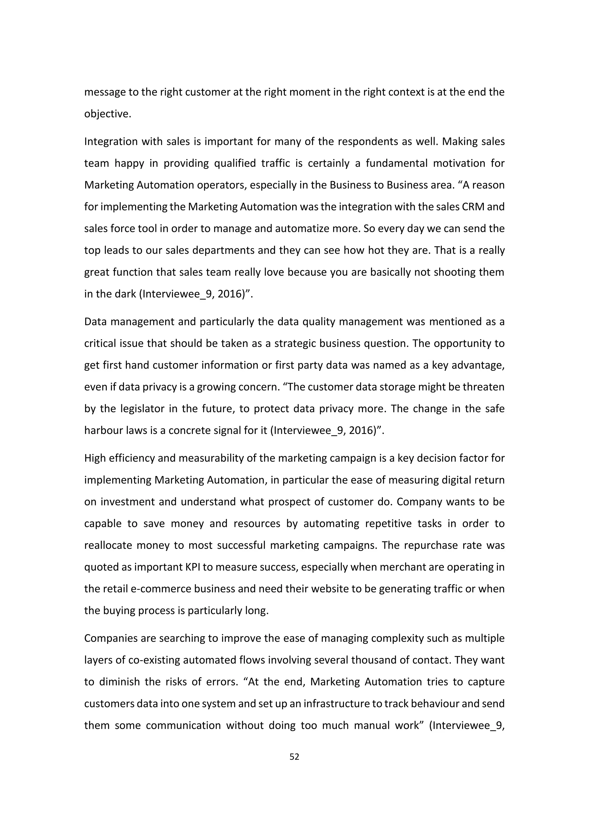 52
message to the right customer at the right moment in the right context is at the end the
objective.
Integration with sales is important for many of the respondents as well. Making sales
team happy in providing qualified traffic is certainly a fundamental motivation for
Marketing Automation operators, especially in the Business to Business area. “A reason
for implementing the Marketing Automation was the integration with the sales CRM and
sales force tool in order to manage and automatize more. So every day we can send the
top leads to our sales departments and they can see how hot they are. That is a really
great function that sales team really love because you are basically not shooting them
in the dark (Interviewee_9, 2016)”.
Data management and particularly the data quality management was mentioned as a
critical issue that should be taken as a strategic business question. The opportunity to
get first hand customer information or first party data was named as a key advantage,
even if data privacy is a growing concern. “The customer data storage might be threaten
by the legislator in the future, to protect data privacy more. The change in the safe
harbour laws is a concrete signal for it (Interviewee_9, 2016)”.
High efficiency and measurability of the marketing campaign is a key decision factor for
implementing Marketing Automation, in particular the ease of measuring digital return
on investment and understand what prospect of customer do. Company wants to be
capable to save money and resources by automating repetitive tasks in order to
reallocate money to most successful marketing campaigns. The repurchase rate was
quoted as important KPI to measure success, especially when merchant are operating in
the retail e-commerce business and need their website to be generating traffic or when
the buying process is particularly long.
Companies are searching to improve the ease of managing complexity such as multiple
layers of co-existing automated flows involving several thousand of contact. They want
to diminish the risks of errors. “At the end, Marketing Automation tries to capture
customers data into one system and set up an infrastructure to track behaviour and send
them some communication without doing too much manual work” (Interviewee_9,
 