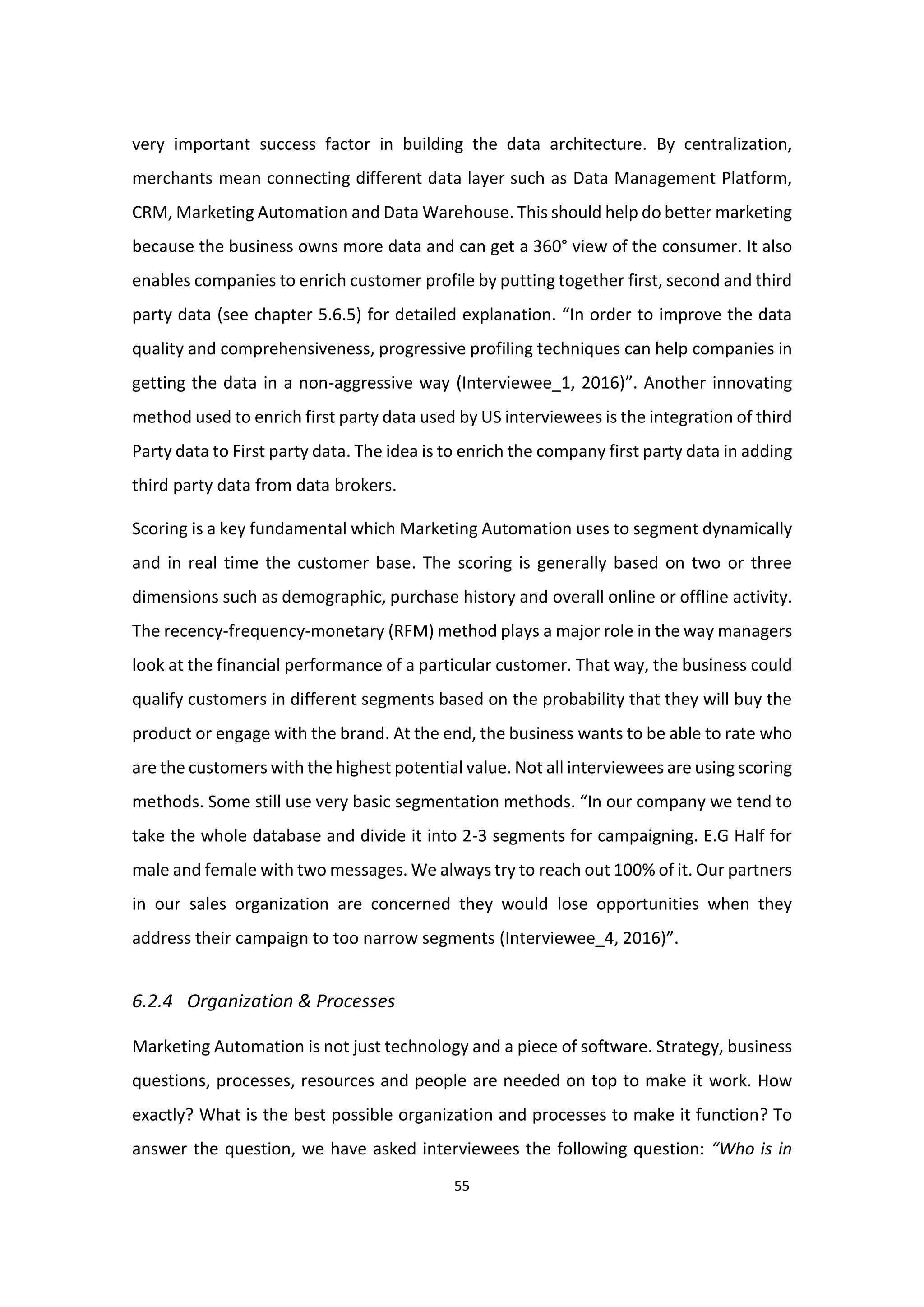 55
very important success factor in building the data architecture. By centralization,
merchants mean connecting different data layer such as Data Management Platform,
CRM, Marketing Automation and Data Warehouse. This should help do better marketing
because the business owns more data and can get a 360° view of the consumer. It also
enables companies to enrich customer profile by putting together first, second and third
party data (see chapter 5.6.5) for detailed explanation. “In order to improve the data
quality and comprehensiveness, progressive profiling techniques can help companies in
getting the data in a non-aggressive way (Interviewee_1, 2016)”. Another innovating
method used to enrich first party data used by US interviewees is the integration of third
Party data to First party data. The idea is to enrich the company first party data in adding
third party data from data brokers.
Scoring is a key fundamental which Marketing Automation uses to segment dynamically
and in real time the customer base. The scoring is generally based on two or three
dimensions such as demographic, purchase history and overall online or offline activity.
The recency-frequency-monetary (RFM) method plays a major role in the way managers
look at the financial performance of a particular customer. That way, the business could
qualify customers in different segments based on the probability that they will buy the
product or engage with the brand. At the end, the business wants to be able to rate who
are the customers with the highest potential value. Not all interviewees are using scoring
methods. Some still use very basic segmentation methods. “In our company we tend to
take the whole database and divide it into 2-3 segments for campaigning. E.G Half for
male and female with two messages. We always try to reach out 100% of it. Our partners
in our sales organization are concerned they would lose opportunities when they
address their campaign to too narrow segments (Interviewee_4, 2016)”.
6.2.4 Organization & Processes
Marketing Automation is not just technology and a piece of software. Strategy, business
questions, processes, resources and people are needed on top to make it work. How
exactly? What is the best possible organization and processes to make it function? To
answer the question, we have asked interviewees the following question: “Who is in
 