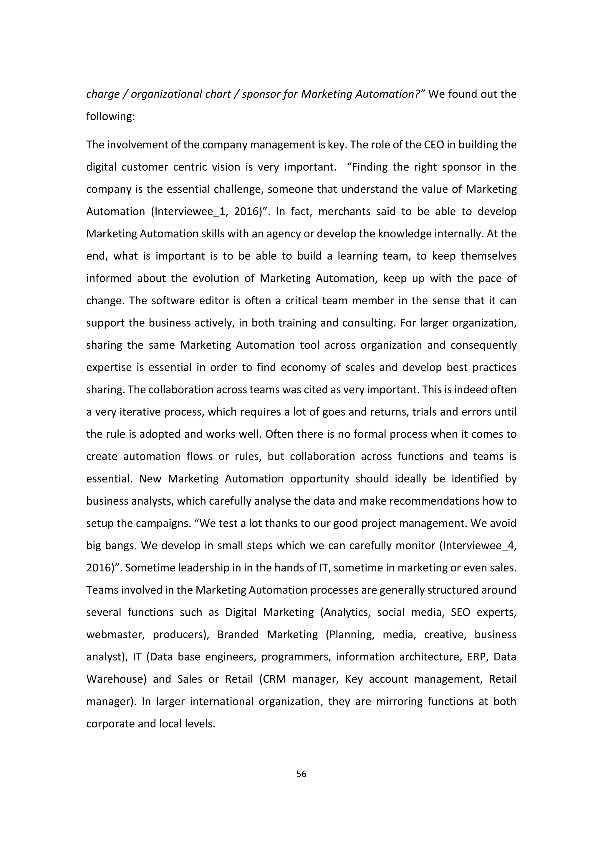 56
charge / organizational chart / sponsor for Marketing Automation?” We found out the
following:
The involvement of the company management is key. The role of the CEO in building the
digital customer centric vision is very important. “Finding the right sponsor in the
company is the essential challenge, someone that understand the value of Marketing
Automation (Interviewee_1, 2016)”. In fact, merchants said to be able to develop
Marketing Automation skills with an agency or develop the knowledge internally. At the
end, what is important is to be able to build a learning team, to keep themselves
informed about the evolution of Marketing Automation, keep up with the pace of
change. The software editor is often a critical team member in the sense that it can
support the business actively, in both training and consulting. For larger organization,
sharing the same Marketing Automation tool across organization and consequently
expertise is essential in order to find economy of scales and develop best practices
sharing. The collaboration across teams was cited as very important. This is indeed often
a very iterative process, which requires a lot of goes and returns, trials and errors until
the rule is adopted and works well. Often there is no formal process when it comes to
create automation flows or rules, but collaboration across functions and teams is
essential. New Marketing Automation opportunity should ideally be identified by
business analysts, which carefully analyse the data and make recommendations how to
setup the campaigns. “We test a lot thanks to our good project management. We avoid
big bangs. We develop in small steps which we can carefully monitor (Interviewee_4,
2016)”. Sometime leadership in in the hands of IT, sometime in marketing or even sales.
Teams involved in the Marketing Automation processes are generally structured around
several functions such as Digital Marketing (Analytics, social media, SEO experts,
webmaster, producers), Branded Marketing (Planning, media, creative, business
analyst), IT (Data base engineers, programmers, information architecture, ERP, Data
Warehouse) and Sales or Retail (CRM manager, Key account management, Retail
manager). In larger international organization, they are mirroring functions at both
corporate and local levels.
 