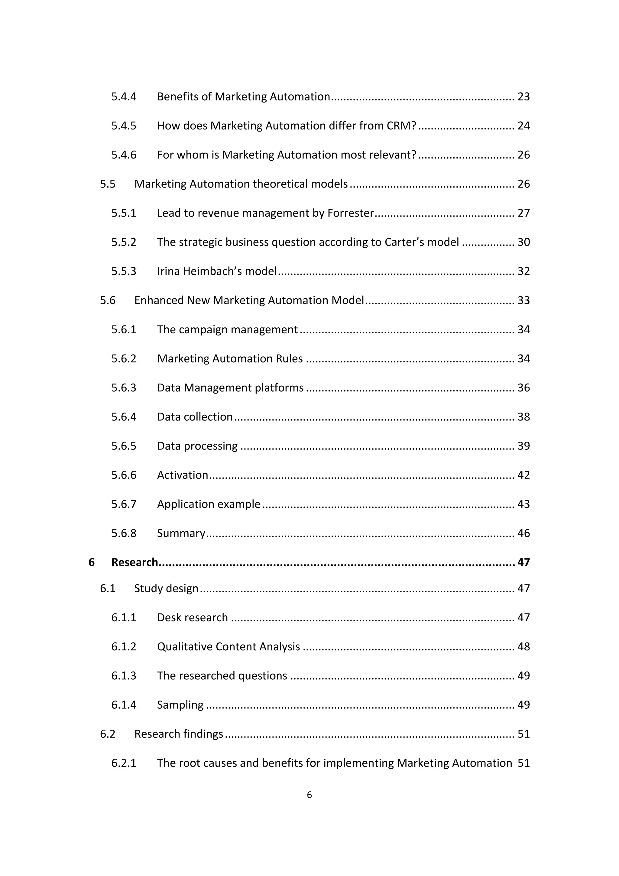 6
5.4.4 Benefits of Marketing Automation........................................................... 23
5.4.5 How does Marketing Automation differ from CRM?............................... 24
5.4.6 For whom is Marketing Automation most relevant?............................... 26
5.5 Marketing Automation theoretical models..................................................... 26
5.5.1 Lead to revenue management by Forrester............................................. 27
5.5.2 The strategic business question according to Carter’s model ................. 30
5.5.3 Irina Heimbach’s model............................................................................ 32
5.6 Enhanced New Marketing Automation Model................................................ 33
5.6.1 The campaign management..................................................................... 34
5.6.2 Marketing Automation Rules ................................................................... 34
5.6.3 Data Management platforms ................................................................... 36
5.6.4 Data collection.......................................................................................... 38
5.6.5 Data processing ........................................................................................ 39
5.6.6 Activation.................................................................................................. 42
5.6.7 Application example................................................................................. 43
5.6.8 Summary................................................................................................... 46
6 Research.......................................................................................................... 47
6.1 Study design..................................................................................................... 47
6.1.1 Desk research ........................................................................................... 47
6.1.2 Qualitative Content Analysis .................................................................... 48
6.1.3 The researched questions ........................................................................ 49
6.1.4 Sampling ................................................................................................... 49
6.2 Research findings............................................................................................. 51
6.2.1 The root causes and benefits for implementing Marketing Automation 51
 