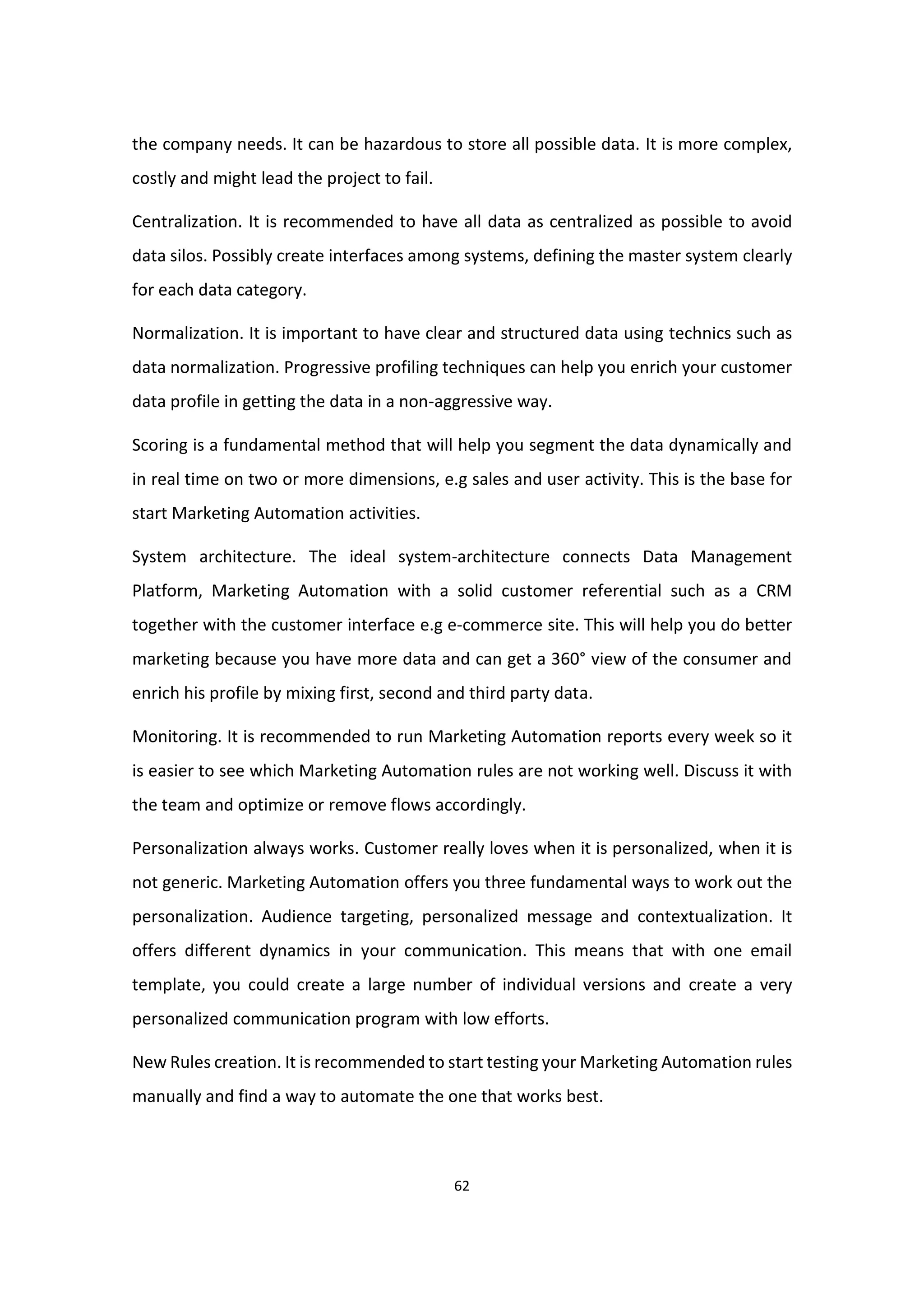 62
the company needs. It can be hazardous to store all possible data. It is more complex,
costly and might lead the project to fail.
Centralization. It is recommended to have all data as centralized as possible to avoid
data silos. Possibly create interfaces among systems, defining the master system clearly
for each data category.
Normalization. It is important to have clear and structured data using technics such as
data normalization. Progressive profiling techniques can help you enrich your customer
data profile in getting the data in a non-aggressive way.
Scoring is a fundamental method that will help you segment the data dynamically and
in real time on two or more dimensions, e.g sales and user activity. This is the base for
start Marketing Automation activities.
System architecture. The ideal system-architecture connects Data Management
Platform, Marketing Automation with a solid customer referential such as a CRM
together with the customer interface e.g e-commerce site. This will help you do better
marketing because you have more data and can get a 360° view of the consumer and
enrich his profile by mixing first, second and third party data.
Monitoring. It is recommended to run Marketing Automation reports every week so it
is easier to see which Marketing Automation rules are not working well. Discuss it with
the team and optimize or remove flows accordingly.
Personalization always works. Customer really loves when it is personalized, when it is
not generic. Marketing Automation offers you three fundamental ways to work out the
personalization. Audience targeting, personalized message and contextualization. It
offers different dynamics in your communication. This means that with one email
template, you could create a large number of individual versions and create a very
personalized communication program with low efforts.
New Rules creation. It is recommended to start testing your Marketing Automation rules
manually and find a way to automate the one that works best.
 
