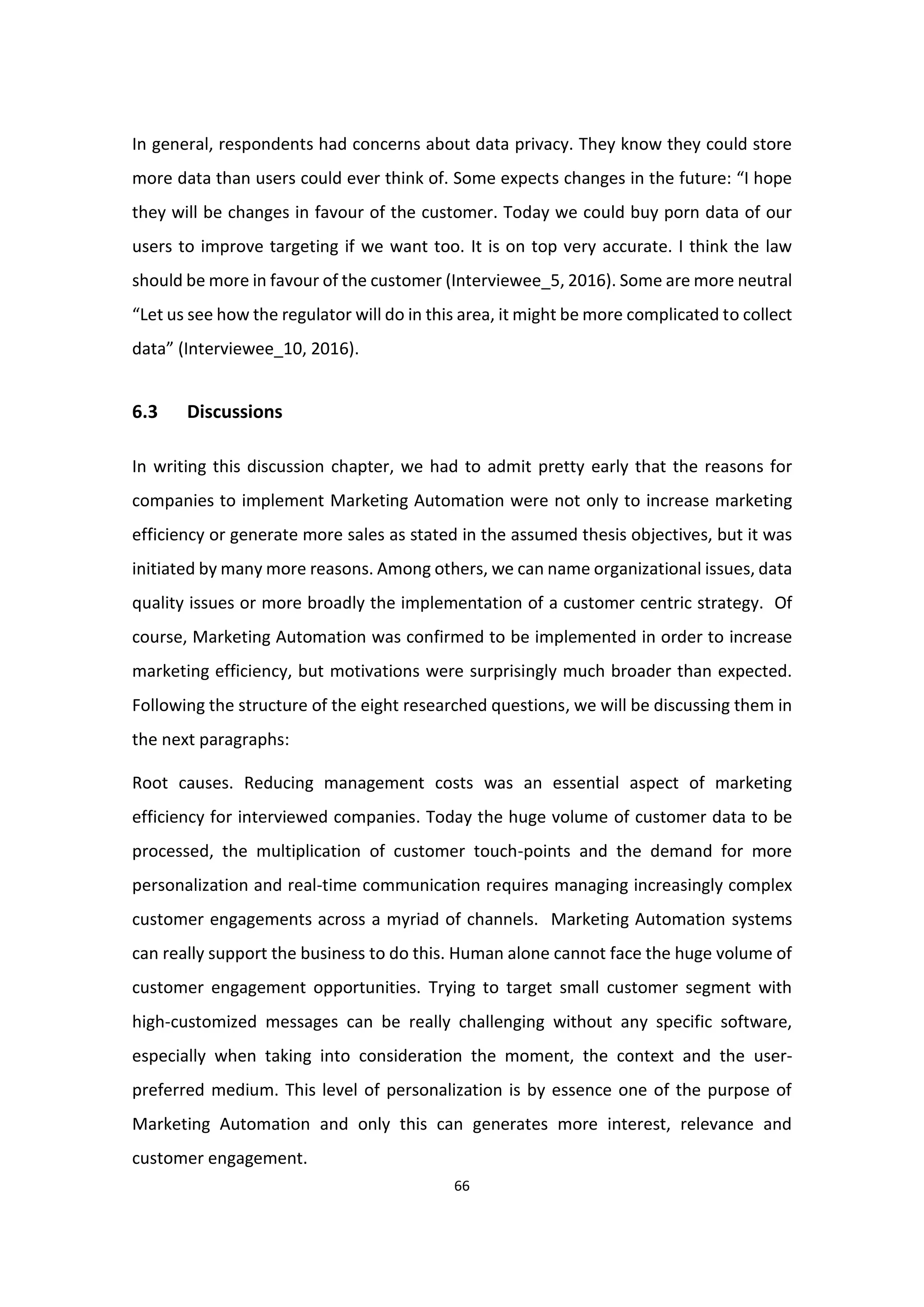 66
In general, respondents had concerns about data privacy. They know they could store
more data than users could ever think of. Some expects changes in the future: “I hope
they will be changes in favour of the customer. Today we could buy porn data of our
users to improve targeting if we want too. It is on top very accurate. I think the law
should be more in favour of the customer (Interviewee_5, 2016). Some are more neutral
“Let us see how the regulator will do in this area, it might be more complicated to collect
data” (Interviewee_10, 2016).
6.3 Discussions
In writing this discussion chapter, we had to admit pretty early that the reasons for
companies to implement Marketing Automation were not only to increase marketing
efficiency or generate more sales as stated in the assumed thesis objectives, but it was
initiated by many more reasons. Among others, we can name organizational issues, data
quality issues or more broadly the implementation of a customer centric strategy. Of
course, Marketing Automation was confirmed to be implemented in order to increase
marketing efficiency, but motivations were surprisingly much broader than expected.
Following the structure of the eight researched questions, we will be discussing them in
the next paragraphs:
Root causes. Reducing management costs was an essential aspect of marketing
efficiency for interviewed companies. Today the huge volume of customer data to be
processed, the multiplication of customer touch-points and the demand for more
personalization and real-time communication requires managing increasingly complex
customer engagements across a myriad of channels. Marketing Automation systems
can really support the business to do this. Human alone cannot face the huge volume of
customer engagement opportunities. Trying to target small customer segment with
high-customized messages can be really challenging without any specific software,
especially when taking into consideration the moment, the context and the user-
preferred medium. This level of personalization is by essence one of the purpose of
Marketing Automation and only this can generates more interest, relevance and
customer engagement.
 