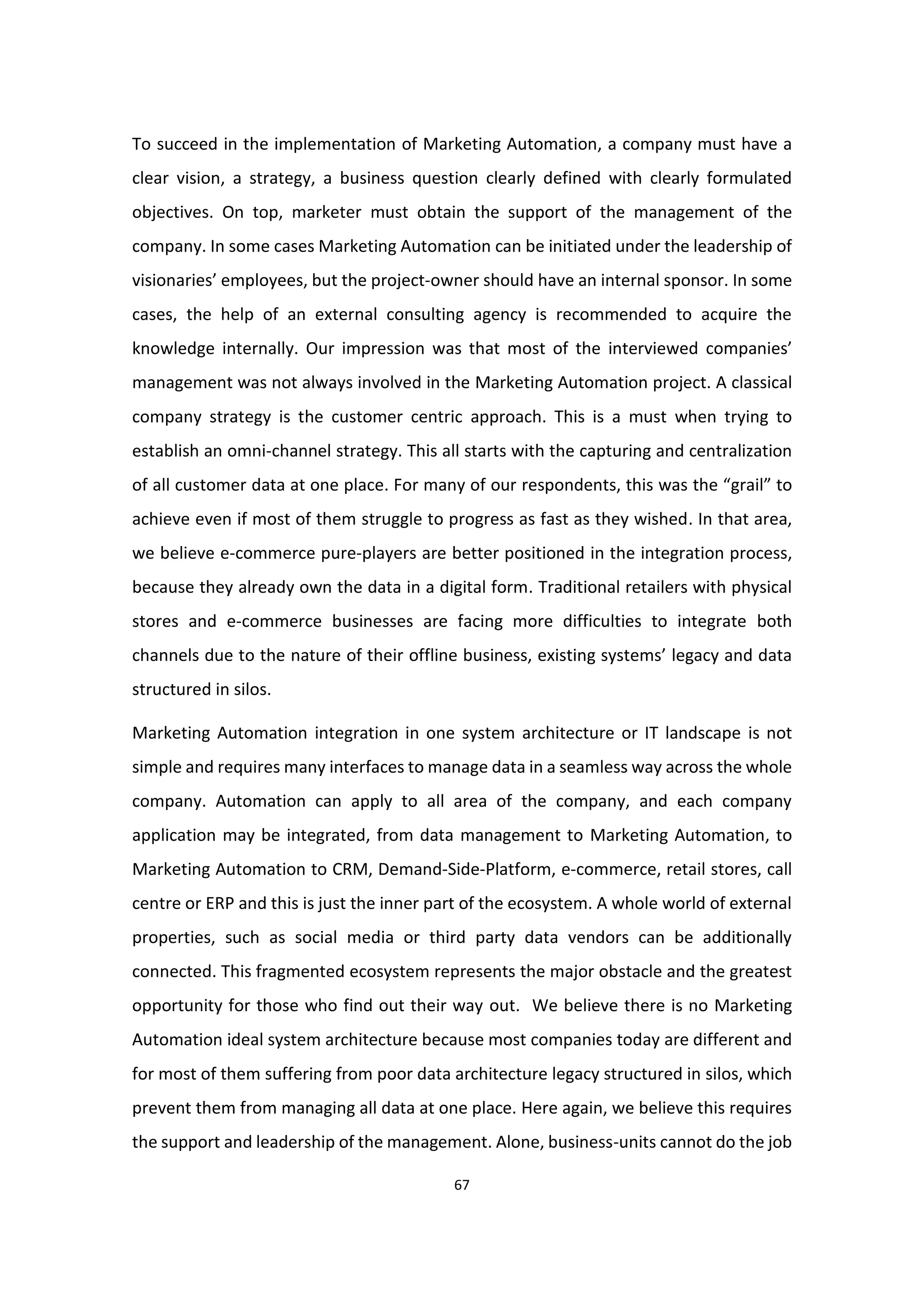 67
To succeed in the implementation of Marketing Automation, a company must have a
clear vision, a strategy, a business question clearly defined with clearly formulated
objectives. On top, marketer must obtain the support of the management of the
company. In some cases Marketing Automation can be initiated under the leadership of
visionaries’ employees, but the project-owner should have an internal sponsor. In some
cases, the help of an external consulting agency is recommended to acquire the
knowledge internally. Our impression was that most of the interviewed companies’
management was not always involved in the Marketing Automation project. A classical
company strategy is the customer centric approach. This is a must when trying to
establish an omni-channel strategy. This all starts with the capturing and centralization
of all customer data at one place. For many of our respondents, this was the “grail” to
achieve even if most of them struggle to progress as fast as they wished. In that area,
we believe e-commerce pure-players are better positioned in the integration process,
because they already own the data in a digital form. Traditional retailers with physical
stores and e-commerce businesses are facing more difficulties to integrate both
channels due to the nature of their offline business, existing systems’ legacy and data
structured in silos.
Marketing Automation integration in one system architecture or IT landscape is not
simple and requires many interfaces to manage data in a seamless way across the whole
company. Automation can apply to all area of the company, and each company
application may be integrated, from data management to Marketing Automation, to
Marketing Automation to CRM, Demand-Side-Platform, e-commerce, retail stores, call
centre or ERP and this is just the inner part of the ecosystem. A whole world of external
properties, such as social media or third party data vendors can be additionally
connected. This fragmented ecosystem represents the major obstacle and the greatest
opportunity for those who find out their way out. We believe there is no Marketing
Automation ideal system architecture because most companies today are different and
for most of them suffering from poor data architecture legacy structured in silos, which
prevent them from managing all data at one place. Here again, we believe this requires
the support and leadership of the management. Alone, business-units cannot do the job
 