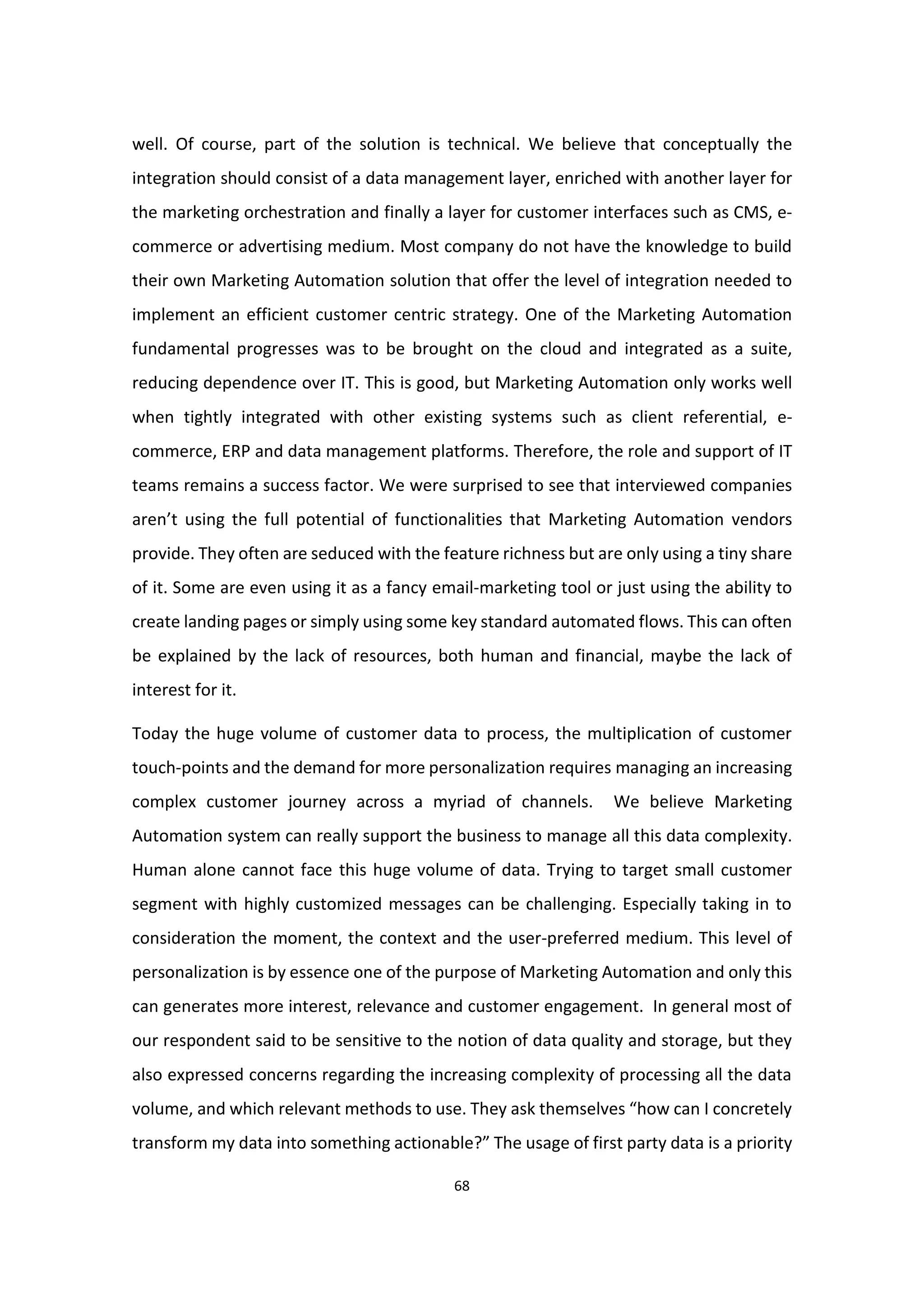 68
well. Of course, part of the solution is technical. We believe that conceptually the
integration should consist of a data management layer, enriched with another layer for
the marketing orchestration and finally a layer for customer interfaces such as CMS, e-
commerce or advertising medium. Most company do not have the knowledge to build
their own Marketing Automation solution that offer the level of integration needed to
implement an efficient customer centric strategy. One of the Marketing Automation
fundamental progresses was to be brought on the cloud and integrated as a suite,
reducing dependence over IT. This is good, but Marketing Automation only works well
when tightly integrated with other existing systems such as client referential, e-
commerce, ERP and data management platforms. Therefore, the role and support of IT
teams remains a success factor. We were surprised to see that interviewed companies
aren’t using the full potential of functionalities that Marketing Automation vendors
provide. They often are seduced with the feature richness but are only using a tiny share
of it. Some are even using it as a fancy email-marketing tool or just using the ability to
create landing pages or simply using some key standard automated flows. This can often
be explained by the lack of resources, both human and financial, maybe the lack of
interest for it.
Today the huge volume of customer data to process, the multiplication of customer
touch-points and the demand for more personalization requires managing an increasing
complex customer journey across a myriad of channels. We believe Marketing
Automation system can really support the business to manage all this data complexity.
Human alone cannot face this huge volume of data. Trying to target small customer
segment with highly customized messages can be challenging. Especially taking in to
consideration the moment, the context and the user-preferred medium. This level of
personalization is by essence one of the purpose of Marketing Automation and only this
can generates more interest, relevance and customer engagement. In general most of
our respondent said to be sensitive to the notion of data quality and storage, but they
also expressed concerns regarding the increasing complexity of processing all the data
volume, and which relevant methods to use. They ask themselves “how can I concretely
transform my data into something actionable?” The usage of first party data is a priority
 