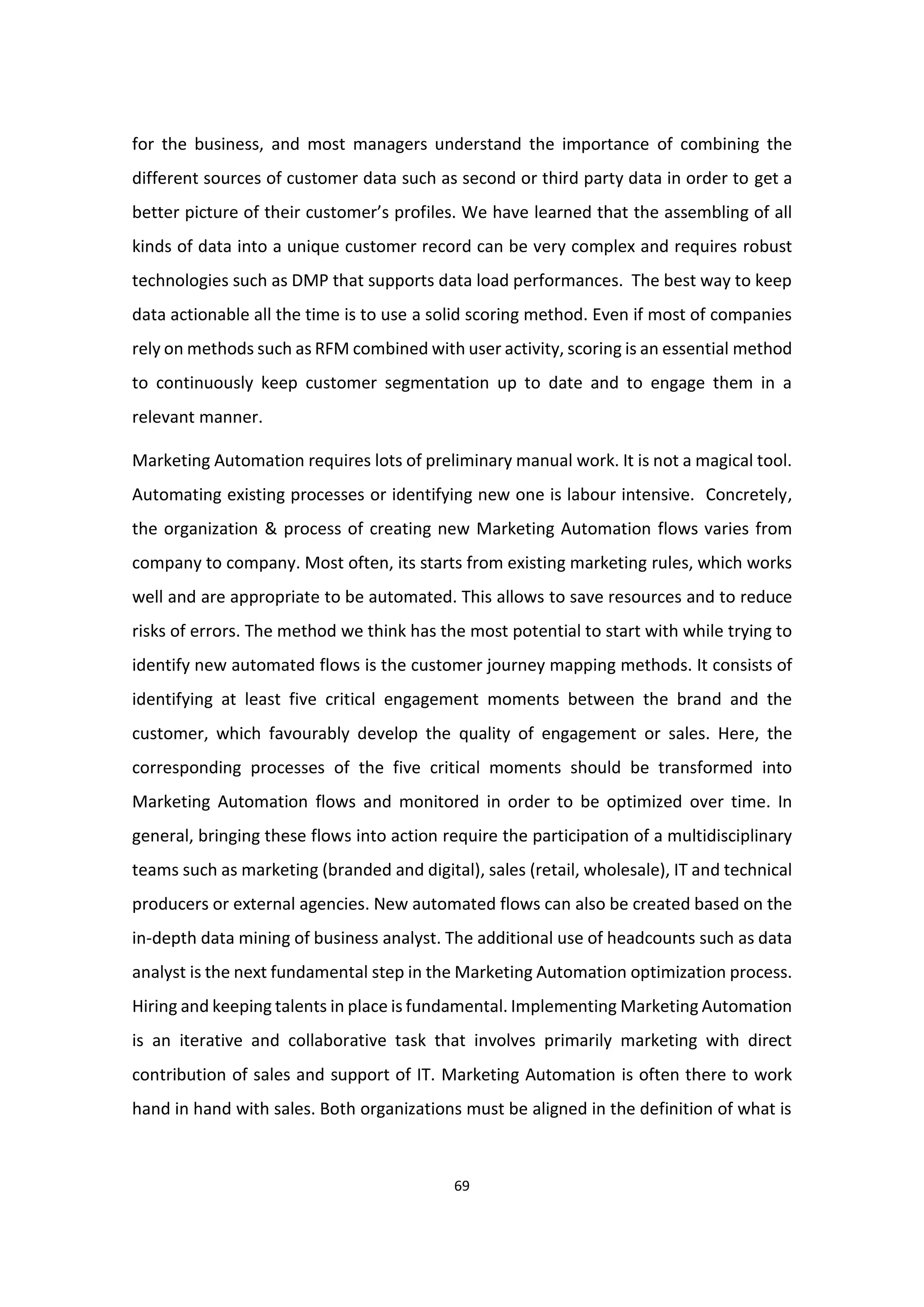 69
for the business, and most managers understand the importance of combining the
different sources of customer data such as second or third party data in order to get a
better picture of their customer’s profiles. We have learned that the assembling of all
kinds of data into a unique customer record can be very complex and requires robust
technologies such as DMP that supports data load performances. The best way to keep
data actionable all the time is to use a solid scoring method. Even if most of companies
rely on methods such as RFM combined with user activity, scoring is an essential method
to continuously keep customer segmentation up to date and to engage them in a
relevant manner.
Marketing Automation requires lots of preliminary manual work. It is not a magical tool.
Automating existing processes or identifying new one is labour intensive. Concretely,
the organization & process of creating new Marketing Automation flows varies from
company to company. Most often, its starts from existing marketing rules, which works
well and are appropriate to be automated. This allows to save resources and to reduce
risks of errors. The method we think has the most potential to start with while trying to
identify new automated flows is the customer journey mapping methods. It consists of
identifying at least five critical engagement moments between the brand and the
customer, which favourably develop the quality of engagement or sales. Here, the
corresponding processes of the five critical moments should be transformed into
Marketing Automation flows and monitored in order to be optimized over time. In
general, bringing these flows into action require the participation of a multidisciplinary
teams such as marketing (branded and digital), sales (retail, wholesale), IT and technical
producers or external agencies. New automated flows can also be created based on the
in-depth data mining of business analyst. The additional use of headcounts such as data
analyst is the next fundamental step in the Marketing Automation optimization process.
Hiring and keeping talents in place is fundamental. Implementing Marketing Automation
is an iterative and collaborative task that involves primarily marketing with direct
contribution of sales and support of IT. Marketing Automation is often there to work
hand in hand with sales. Both organizations must be aligned in the definition of what is
 