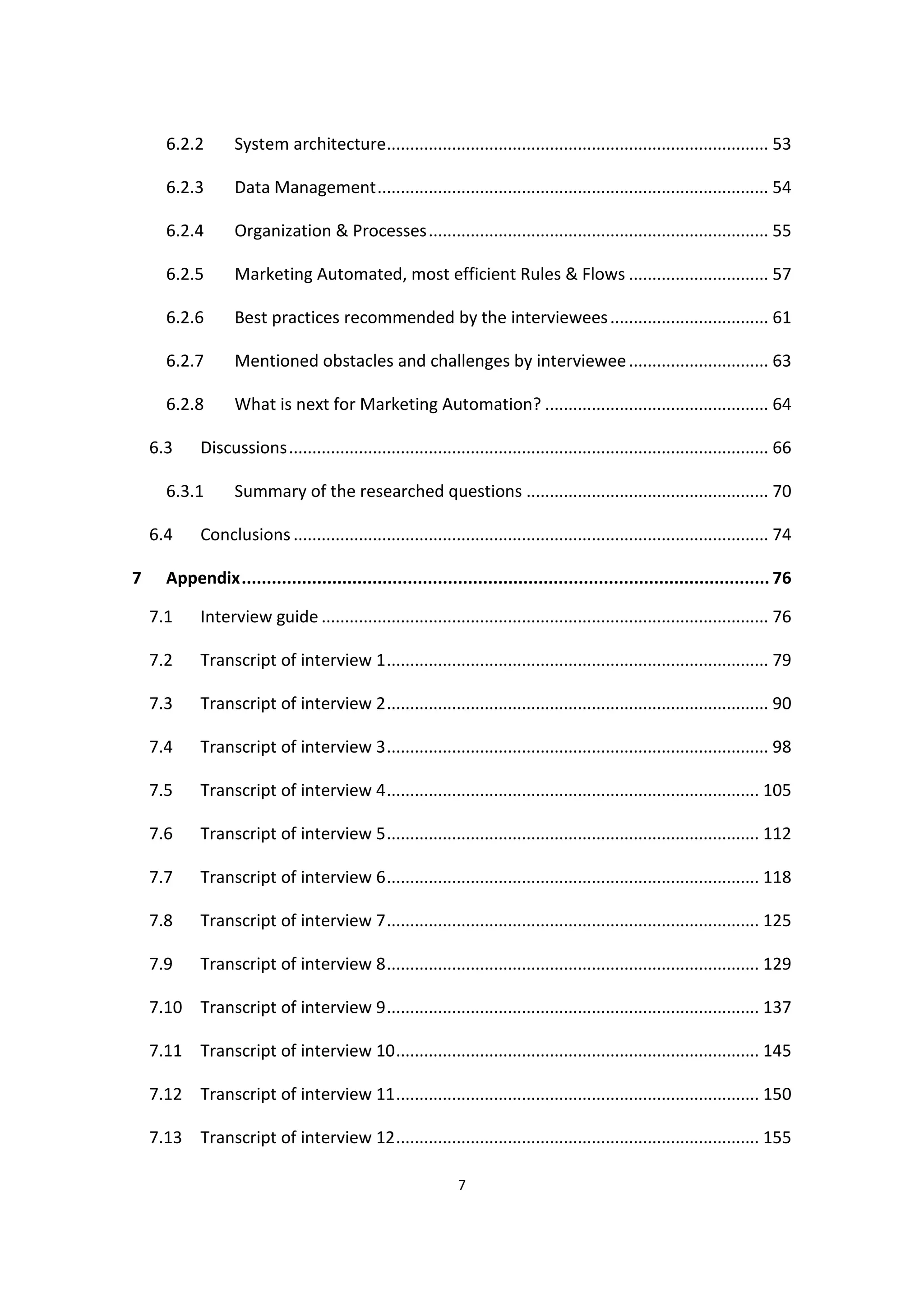 7
6.2.2 System architecture.................................................................................. 53
6.2.3 Data Management.................................................................................... 54
6.2.4 Organization & Processes......................................................................... 55
6.2.5 Marketing Automated, most efficient Rules & Flows .............................. 57
6.2.6 Best practices recommended by the interviewees.................................. 61
6.2.7 Mentioned obstacles and challenges by interviewee.............................. 63
6.2.8 What is next for Marketing Automation? ................................................ 64
6.3 Discussions....................................................................................................... 66
6.3.1 Summary of the researched questions .................................................... 70
6.4 Conclusions ...................................................................................................... 74
7 Appendix......................................................................................................... 76
7.1 Interview guide ................................................................................................ 76
7.2 Transcript of interview 1.................................................................................. 79
7.3 Transcript of interview 2.................................................................................. 90
7.4 Transcript of interview 3.................................................................................. 98
7.5 Transcript of interview 4................................................................................ 105
7.6 Transcript of interview 5................................................................................ 112
7.7 Transcript of interview 6................................................................................ 118
7.8 Transcript of interview 7................................................................................ 125
7.9 Transcript of interview 8................................................................................ 129
7.10 Transcript of interview 9................................................................................ 137
7.11 Transcript of interview 10.............................................................................. 145
7.12 Transcript of interview 11.............................................................................. 150
7.13 Transcript of interview 12.............................................................................. 155
 