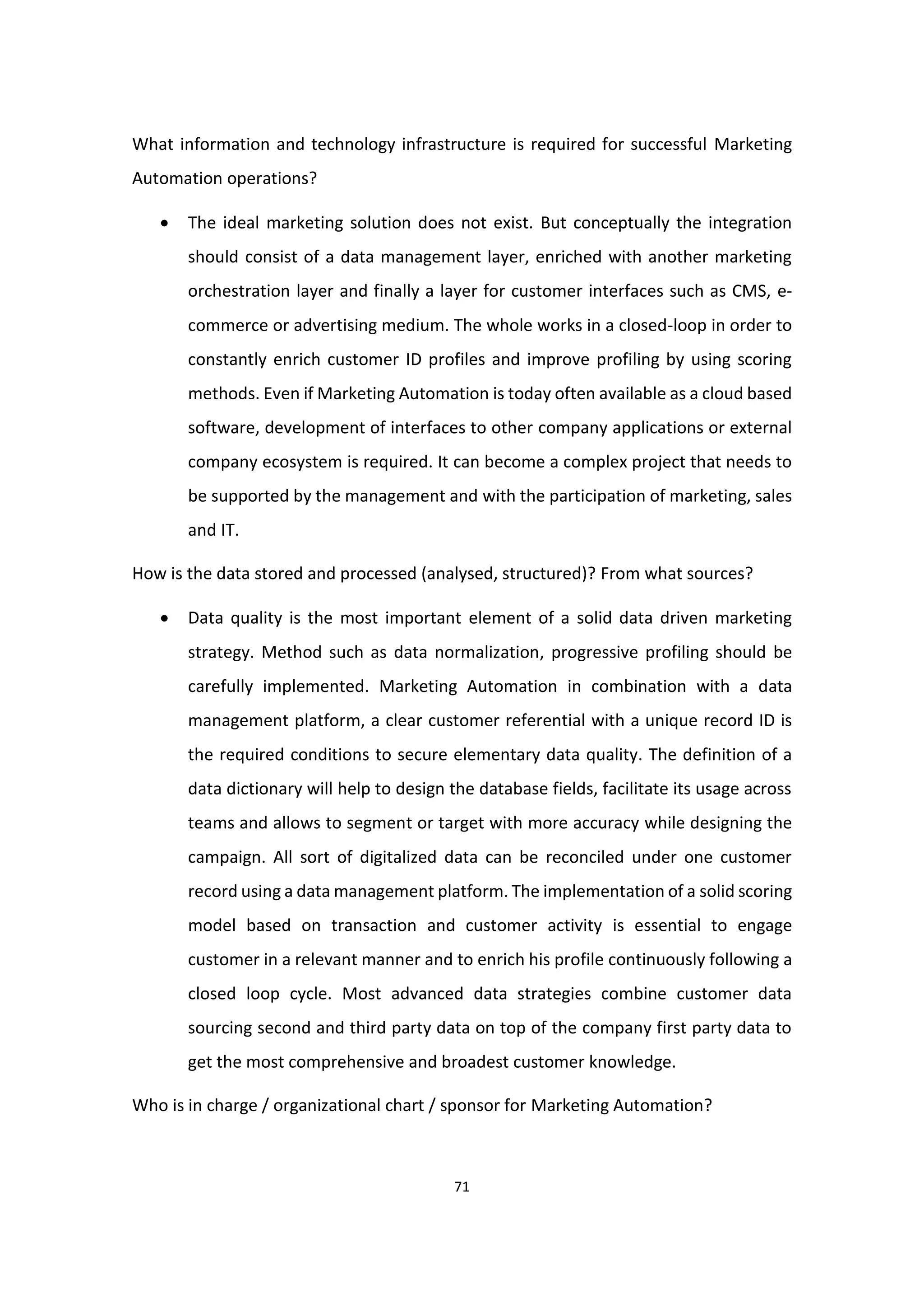 71
What information and technology infrastructure is required for successful Marketing
Automation operations?
 The ideal marketing solution does not exist. But conceptually the integration
should consist of a data management layer, enriched with another marketing
orchestration layer and finally a layer for customer interfaces such as CMS, e-
commerce or advertising medium. The whole works in a closed-loop in order to
constantly enrich customer ID profiles and improve profiling by using scoring
methods. Even if Marketing Automation is today often available as a cloud based
software, development of interfaces to other company applications or external
company ecosystem is required. It can become a complex project that needs to
be supported by the management and with the participation of marketing, sales
and IT.
How is the data stored and processed (analysed, structured)? From what sources?
 Data quality is the most important element of a solid data driven marketing
strategy. Method such as data normalization, progressive profiling should be
carefully implemented. Marketing Automation in combination with a data
management platform, a clear customer referential with a unique record ID is
the required conditions to secure elementary data quality. The definition of a
data dictionary will help to design the database fields, facilitate its usage across
teams and allows to segment or target with more accuracy while designing the
campaign. All sort of digitalized data can be reconciled under one customer
record using a data management platform. The implementation of a solid scoring
model based on transaction and customer activity is essential to engage
customer in a relevant manner and to enrich his profile continuously following a
closed loop cycle. Most advanced data strategies combine customer data
sourcing second and third party data on top of the company first party data to
get the most comprehensive and broadest customer knowledge.
Who is in charge / organizational chart / sponsor for Marketing Automation?
 