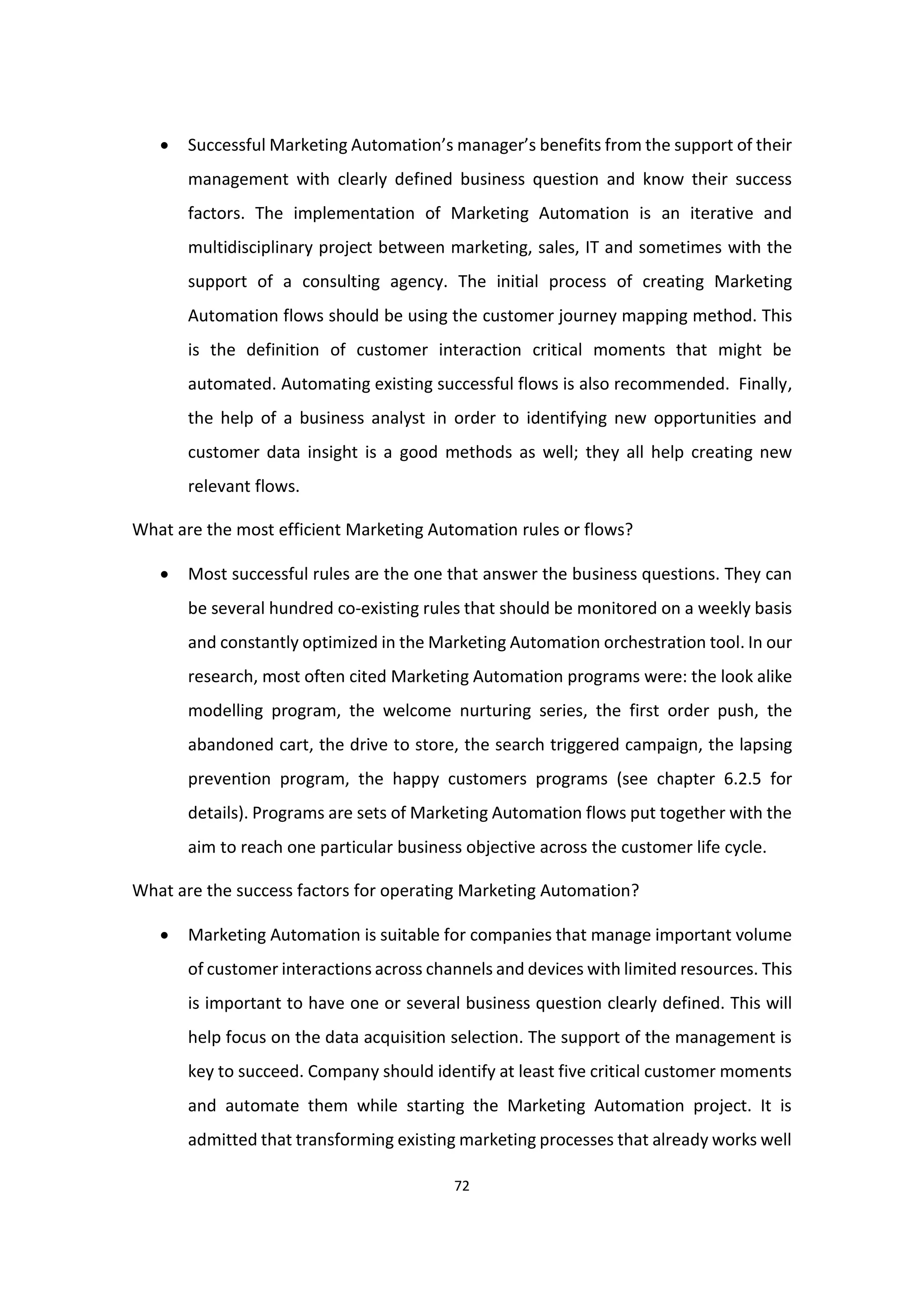 72
 Successful Marketing Automation’s manager’s benefits from the support of their
management with clearly defined business question and know their success
factors. The implementation of Marketing Automation is an iterative and
multidisciplinary project between marketing, sales, IT and sometimes with the
support of a consulting agency. The initial process of creating Marketing
Automation flows should be using the customer journey mapping method. This
is the definition of customer interaction critical moments that might be
automated. Automating existing successful flows is also recommended. Finally,
the help of a business analyst in order to identifying new opportunities and
customer data insight is a good methods as well; they all help creating new
relevant flows.
What are the most efficient Marketing Automation rules or flows?
 Most successful rules are the one that answer the business questions. They can
be several hundred co-existing rules that should be monitored on a weekly basis
and constantly optimized in the Marketing Automation orchestration tool. In our
research, most often cited Marketing Automation programs were: the look alike
modelling program, the welcome nurturing series, the first order push, the
abandoned cart, the drive to store, the search triggered campaign, the lapsing
prevention program, the happy customers programs (see chapter 6.2.5 for
details). Programs are sets of Marketing Automation flows put together with the
aim to reach one particular business objective across the customer life cycle.
What are the success factors for operating Marketing Automation?
 Marketing Automation is suitable for companies that manage important volume
of customer interactions across channels and devices with limited resources. This
is important to have one or several business question clearly defined. This will
help focus on the data acquisition selection. The support of the management is
key to succeed. Company should identify at least five critical customer moments
and automate them while starting the Marketing Automation project. It is
admitted that transforming existing marketing processes that already works well
 