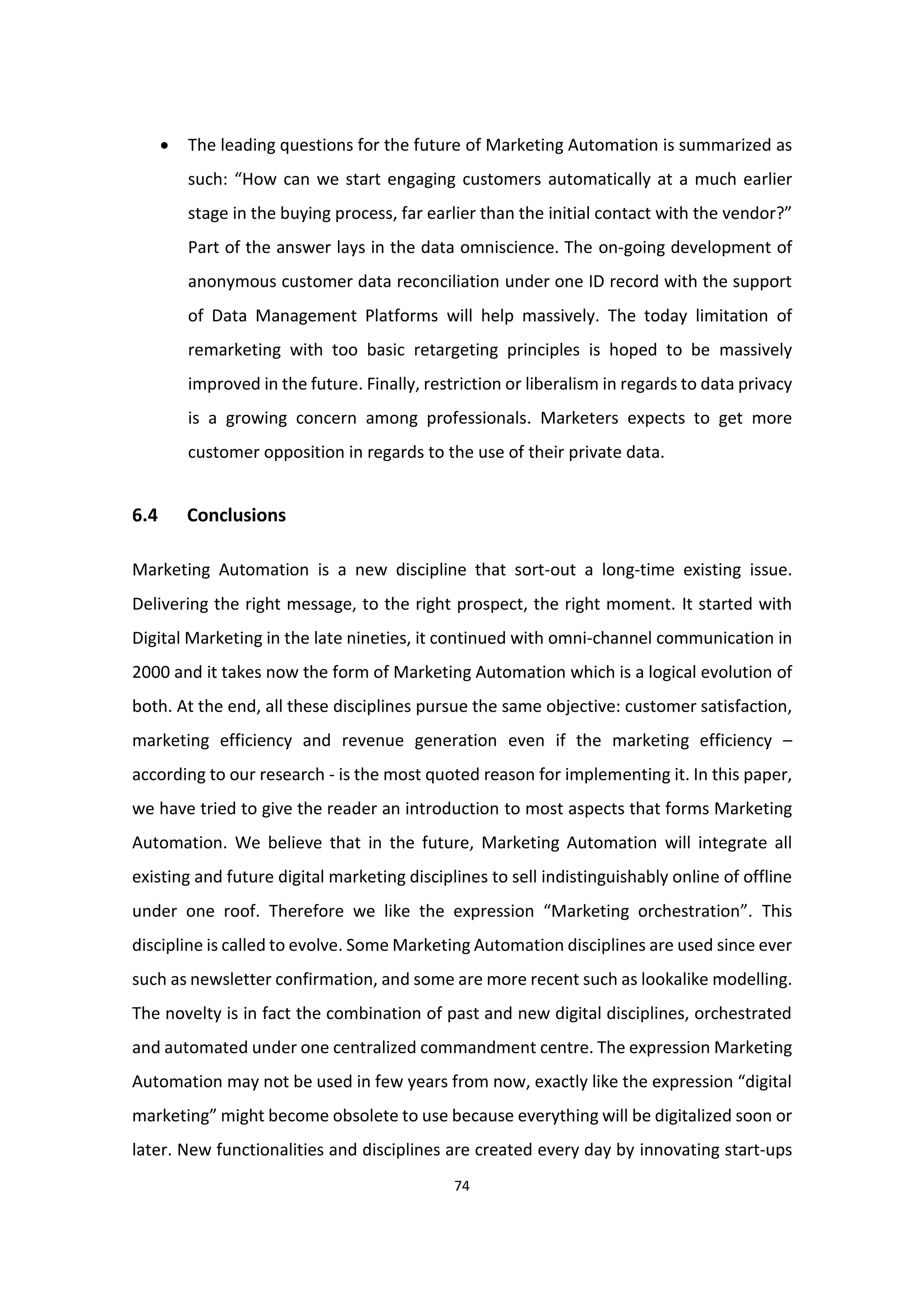 74
 The leading questions for the future of Marketing Automation is summarized as
such: “How can we start engaging customers automatically at a much earlier
stage in the buying process, far earlier than the initial contact with the vendor?”
Part of the answer lays in the data omniscience. The on-going development of
anonymous customer data reconciliation under one ID record with the support
of Data Management Platforms will help massively. The today limitation of
remarketing with too basic retargeting principles is hoped to be massively
improved in the future. Finally, restriction or liberalism in regards to data privacy
is a growing concern among professionals. Marketers expects to get more
customer opposition in regards to the use of their private data.
6.4 Conclusions
Marketing Automation is a new discipline that sort-out a long-time existing issue.
Delivering the right message, to the right prospect, the right moment. It started with
Digital Marketing in the late nineties, it continued with omni-channel communication in
2000 and it takes now the form of Marketing Automation which is a logical evolution of
both. At the end, all these disciplines pursue the same objective: customer satisfaction,
marketing efficiency and revenue generation even if the marketing efficiency –
according to our research - is the most quoted reason for implementing it. In this paper,
we have tried to give the reader an introduction to most aspects that forms Marketing
Automation. We believe that in the future, Marketing Automation will integrate all
existing and future digital marketing disciplines to sell indistinguishably online of offline
under one roof. Therefore we like the expression “Marketing orchestration”. This
discipline is called to evolve. Some Marketing Automation disciplines are used since ever
such as newsletter confirmation, and some are more recent such as lookalike modelling.
The novelty is in fact the combination of past and new digital disciplines, orchestrated
and automated under one centralized commandment centre. The expression Marketing
Automation may not be used in few years from now, exactly like the expression “digital
marketing” might become obsolete to use because everything will be digitalized soon or
later. New functionalities and disciplines are created every day by innovating start-ups
 