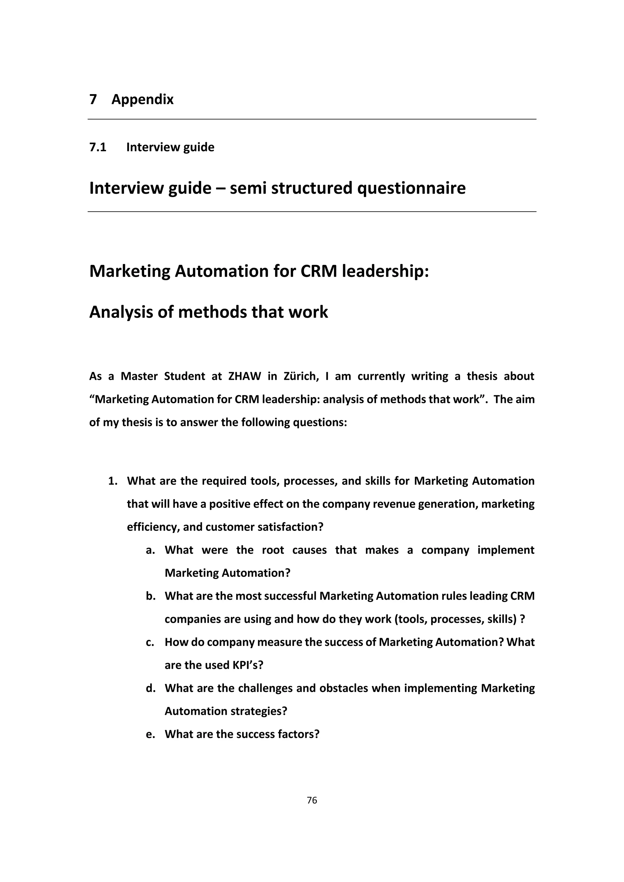 76
7 Appendix
7.1 Interview guide
Interview guide – semi structured questionnaire
Marketing Automation for CRM leadership:
Analysis of methods that work
As a Master Student at ZHAW in Zürich, I am currently writing a thesis about
“Marketing Automation for CRM leadership: analysis of methods that work”. The aim
of my thesis is to answer the following questions:
1. What are the required tools, processes, and skills for Marketing Automation
that will have a positive effect on the company revenue generation, marketing
efficiency, and customer satisfaction?
a. What were the root causes that makes a company implement
Marketing Automation?
b. What are the most successful Marketing Automation rules leading CRM
companies are using and how do they work (tools, processes, skills) ?
c. How do company measure the success of Marketing Automation? What
are the used KPI’s?
d. What are the challenges and obstacles when implementing Marketing
Automation strategies?
e. What are the success factors?
 