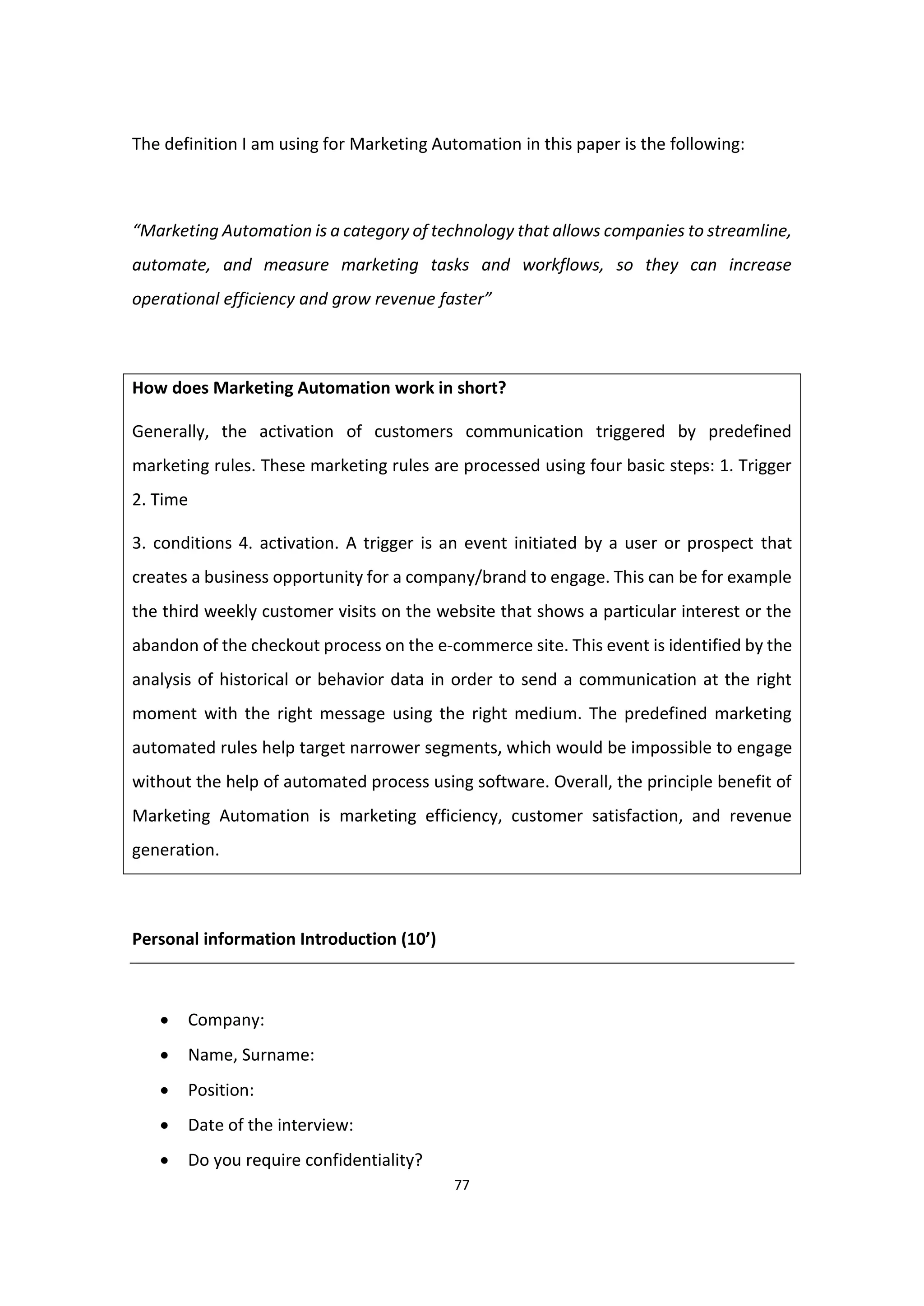 77
The definition I am using for Marketing Automation in this paper is the following:
“Marketing Automation is a category of technology that allows companies to streamline,
automate, and measure marketing tasks and workflows, so they can increase
operational efficiency and grow revenue faster”
How does Marketing Automation work in short?
Generally, the activation of customers communication triggered by predefined
marketing rules. These marketing rules are processed using four basic steps: 1. Trigger
2. Time
3. conditions 4. activation. A trigger is an event initiated by a user or prospect that
creates a business opportunity for a company/brand to engage. This can be for example
the third weekly customer visits on the website that shows a particular interest or the
abandon of the checkout process on the e-commerce site. This event is identified by the
analysis of historical or behavior data in order to send a communication at the right
moment with the right message using the right medium. The predefined marketing
automated rules help target narrower segments, which would be impossible to engage
without the help of automated process using software. Overall, the principle benefit of
Marketing Automation is marketing efficiency, customer satisfaction, and revenue
generation.
Personal information Introduction (10’)
 Company:
 Name, Surname:
 Position:
 Date of the interview:
 Do you require confidentiality?
 