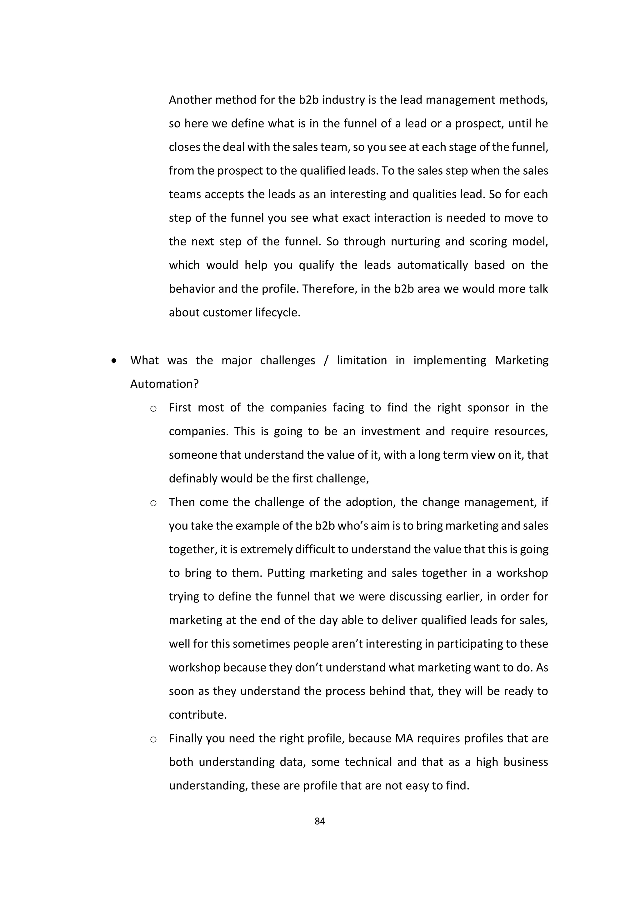 84
Another method for the b2b industry is the lead management methods,
so here we define what is in the funnel of a lead or a prospect, until he
closes the deal with the sales team, so you see at each stage of the funnel,
from the prospect to the qualified leads. To the sales step when the sales
teams accepts the leads as an interesting and qualities lead. So for each
step of the funnel you see what exact interaction is needed to move to
the next step of the funnel. So through nurturing and scoring model,
which would help you qualify the leads automatically based on the
behavior and the profile. Therefore, in the b2b area we would more talk
about customer lifecycle.
 What was the major challenges / limitation in implementing Marketing
Automation?
o First most of the companies facing to find the right sponsor in the
companies. This is going to be an investment and require resources,
someone that understand the value of it, with a long term view on it, that
definably would be the first challenge,
o Then come the challenge of the adoption, the change management, if
you take the example of the b2b who’s aim is to bring marketing and sales
together, it is extremely difficult to understand the value that this is going
to bring to them. Putting marketing and sales together in a workshop
trying to define the funnel that we were discussing earlier, in order for
marketing at the end of the day able to deliver qualified leads for sales,
well for this sometimes people aren’t interesting in participating to these
workshop because they don’t understand what marketing want to do. As
soon as they understand the process behind that, they will be ready to
contribute.
o Finally you need the right profile, because MA requires profiles that are
both understanding data, some technical and that as a high business
understanding, these are profile that are not easy to find.
 
