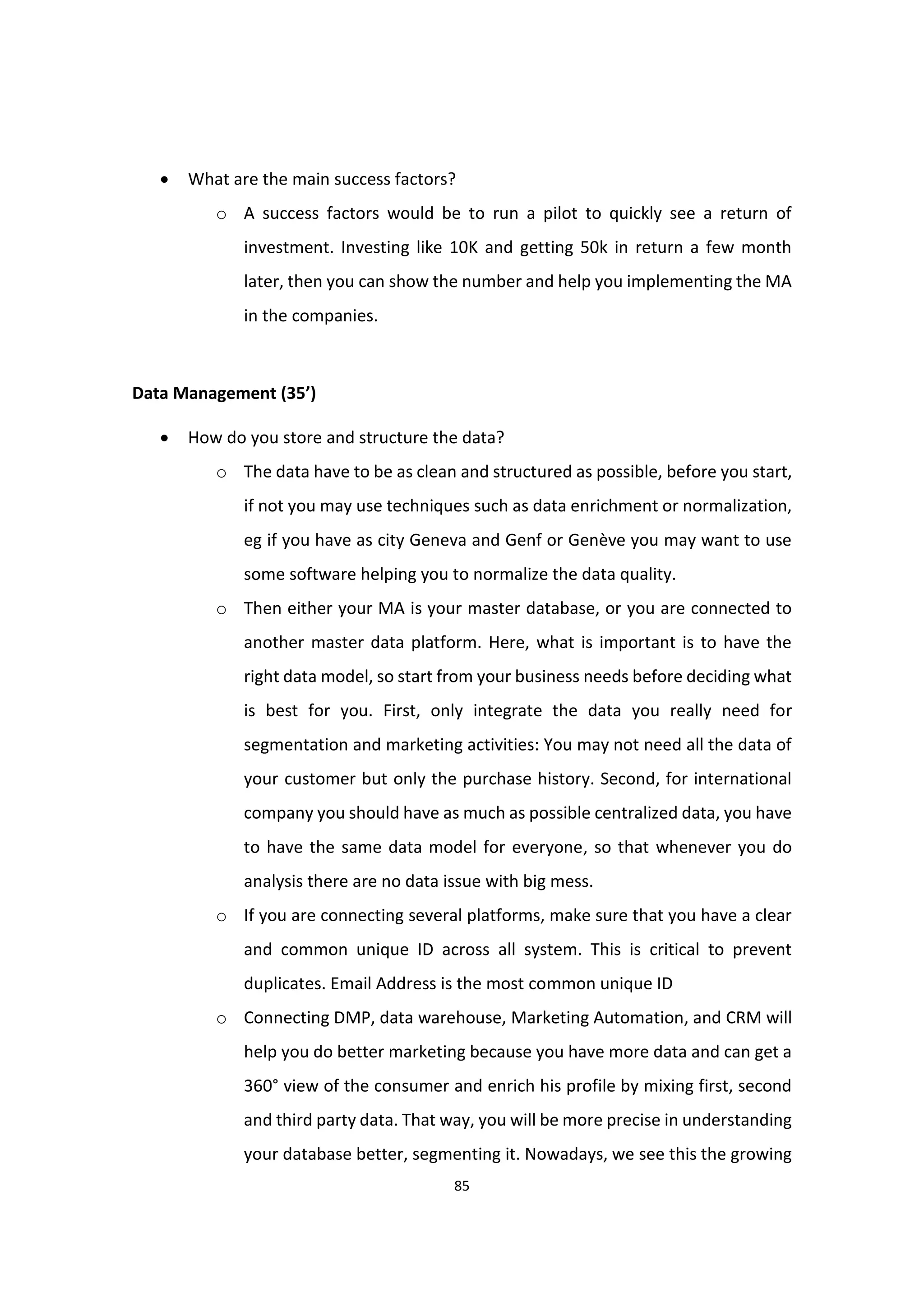 85
 What are the main success factors?
o A success factors would be to run a pilot to quickly see a return of
investment. Investing like 10K and getting 50k in return a few month
later, then you can show the number and help you implementing the MA
in the companies.
Data Management (35’)
 How do you store and structure the data?
o The data have to be as clean and structured as possible, before you start,
if not you may use techniques such as data enrichment or normalization,
eg if you have as city Geneva and Genf or Genève you may want to use
some software helping you to normalize the data quality.
o Then either your MA is your master database, or you are connected to
another master data platform. Here, what is important is to have the
right data model, so start from your business needs before deciding what
is best for you. First, only integrate the data you really need for
segmentation and marketing activities: You may not need all the data of
your customer but only the purchase history. Second, for international
company you should have as much as possible centralized data, you have
to have the same data model for everyone, so that whenever you do
analysis there are no data issue with big mess.
o If you are connecting several platforms, make sure that you have a clear
and common unique ID across all system. This is critical to prevent
duplicates. Email Address is the most common unique ID
o Connecting DMP, data warehouse, Marketing Automation, and CRM will
help you do better marketing because you have more data and can get a
360° view of the consumer and enrich his profile by mixing first, second
and third party data. That way, you will be more precise in understanding
your database better, segmenting it. Nowadays, we see this the growing
 