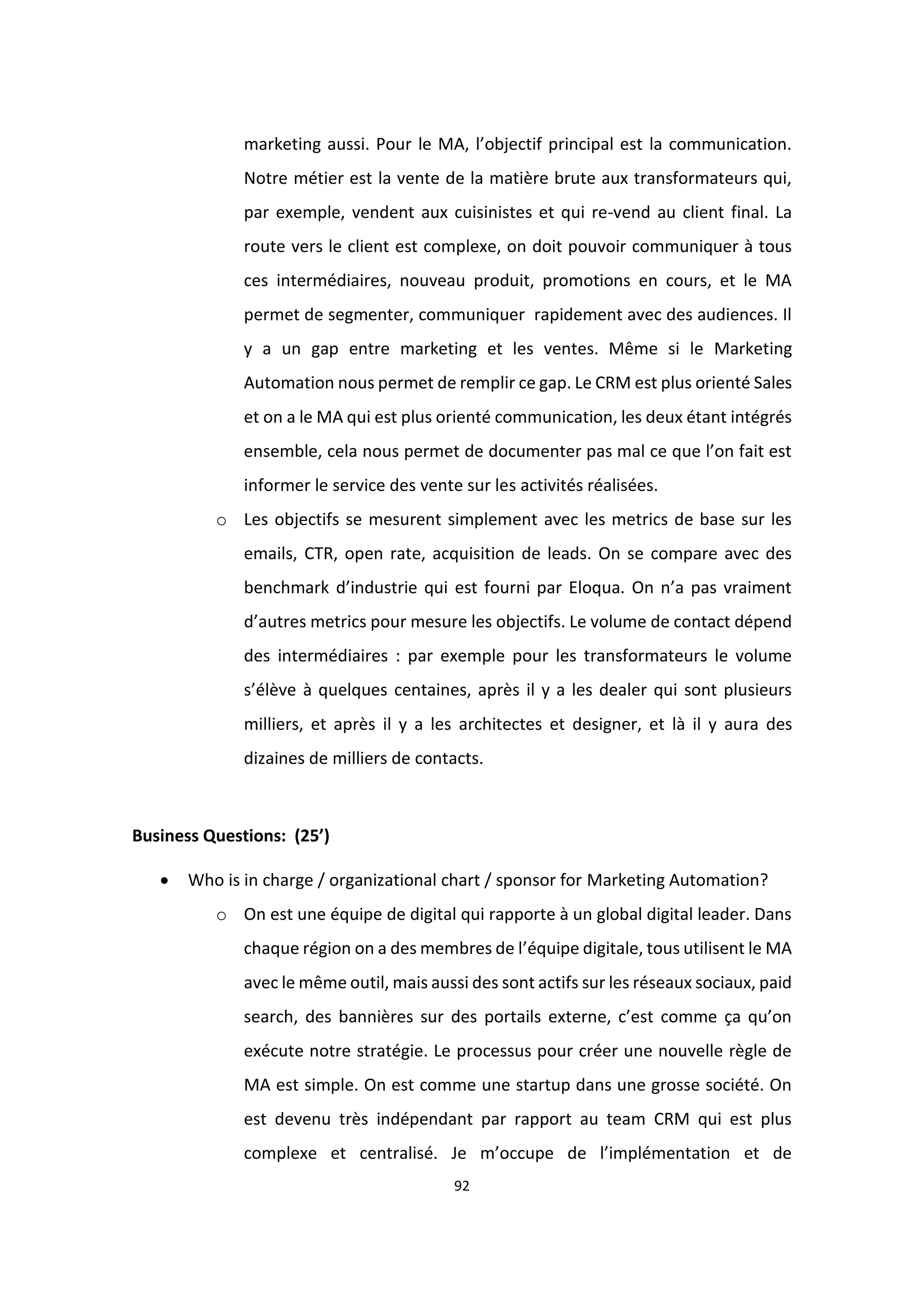 92
marketing aussi. Pour le MA, l’objectif principal est la communication.
Notre métier est la vente de la matière brute aux transformateurs qui,
par exemple, vendent aux cuisinistes et qui re-vend au client final. La
route vers le client est complexe, on doit pouvoir communiquer à tous
ces intermédiaires, nouveau produit, promotions en cours, et le MA
permet de segmenter, communiquer rapidement avec des audiences. Il
y a un gap entre marketing et les ventes. Même si le Marketing
Automation nous permet de remplir ce gap. Le CRM est plus orienté Sales
et on a le MA qui est plus orienté communication, les deux étant intégrés
ensemble, cela nous permet de documenter pas mal ce que l’on fait est
informer le service des vente sur les activités réalisées.
o Les objectifs se mesurent simplement avec les metrics de base sur les
emails, CTR, open rate, acquisition de leads. On se compare avec des
benchmark d’industrie qui est fourni par Eloqua. On n’a pas vraiment
d’autres metrics pour mesure les objectifs. Le volume de contact dépend
des intermédiaires : par exemple pour les transformateurs le volume
s’élève à quelques centaines, après il y a les dealer qui sont plusieurs
milliers, et après il y a les architectes et designer, et là il y aura des
dizaines de milliers de contacts.
Business Questions: (25’)
 Who is in charge / organizational chart / sponsor for Marketing Automation?
o On est une équipe de digital qui rapporte à un global digital leader. Dans
chaque région on a des membres de l’équipe digitale, tous utilisent le MA
avec le même outil, mais aussi des sont actifs sur les réseaux sociaux, paid
search, des bannières sur des portails externe, c’est comme ça qu’on
exécute notre stratégie. Le processus pour créer une nouvelle règle de
MA est simple. On est comme une startup dans une grosse société. On
est devenu très indépendant par rapport au team CRM qui est plus
complexe et centralisé. Je m’occupe de l’implémentation et de
 