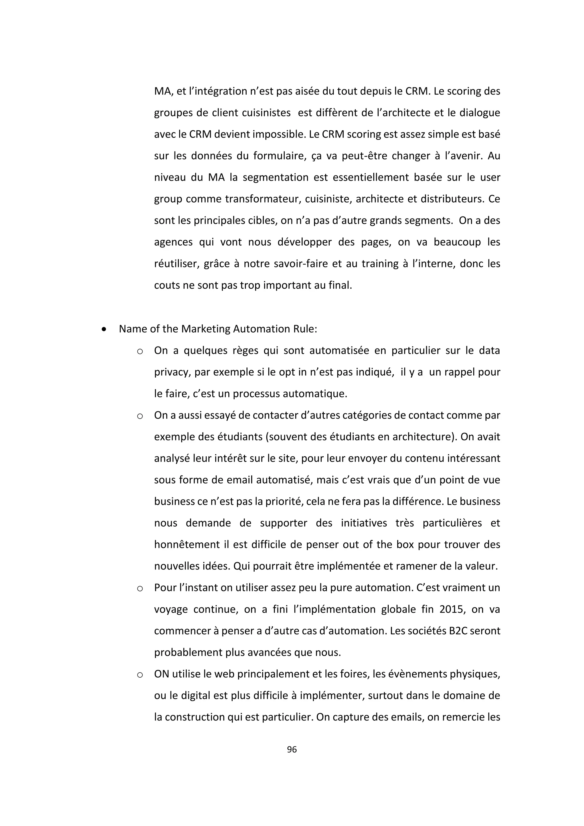 96
MA, et l’intégration n’est pas aisée du tout depuis le CRM. Le scoring des
groupes de client cuisinistes est diffèrent de l’architecte et le dialogue
avec le CRM devient impossible. Le CRM scoring est assez simple est basé
sur les données du formulaire, ça va peut-être changer à l’avenir. Au
niveau du MA la segmentation est essentiellement basée sur le user
group comme transformateur, cuisiniste, architecte et distributeurs. Ce
sont les principales cibles, on n’a pas d’autre grands segments. On a des
agences qui vont nous développer des pages, on va beaucoup les
réutiliser, grâce à notre savoir-faire et au training à l’interne, donc les
couts ne sont pas trop important au final.
 Name of the Marketing Automation Rule:
o On a quelques règes qui sont automatisée en particulier sur le data
privacy, par exemple si le opt in n’est pas indiqué, il y a un rappel pour
le faire, c’est un processus automatique.
o On a aussi essayé de contacter d’autres catégories de contact comme par
exemple des étudiants (souvent des étudiants en architecture). On avait
analysé leur intérêt sur le site, pour leur envoyer du contenu intéressant
sous forme de email automatisé, mais c’est vrais que d’un point de vue
business ce n’est pas la priorité, cela ne fera pas la différence. Le business
nous demande de supporter des initiatives très particulières et
honnêtement il est difficile de penser out of the box pour trouver des
nouvelles idées. Qui pourrait être implémentée et ramener de la valeur.
o Pour l’instant on utiliser assez peu la pure automation. C’est vraiment un
voyage continue, on a fini l’implémentation globale fin 2015, on va
commencer à penser a d’autre cas d’automation. Les sociétés B2C seront
probablement plus avancées que nous.
o ON utilise le web principalement et les foires, les évènements physiques,
ou le digital est plus difficile à implémenter, surtout dans le domaine de
la construction qui est particulier. On capture des emails, on remercie les
 