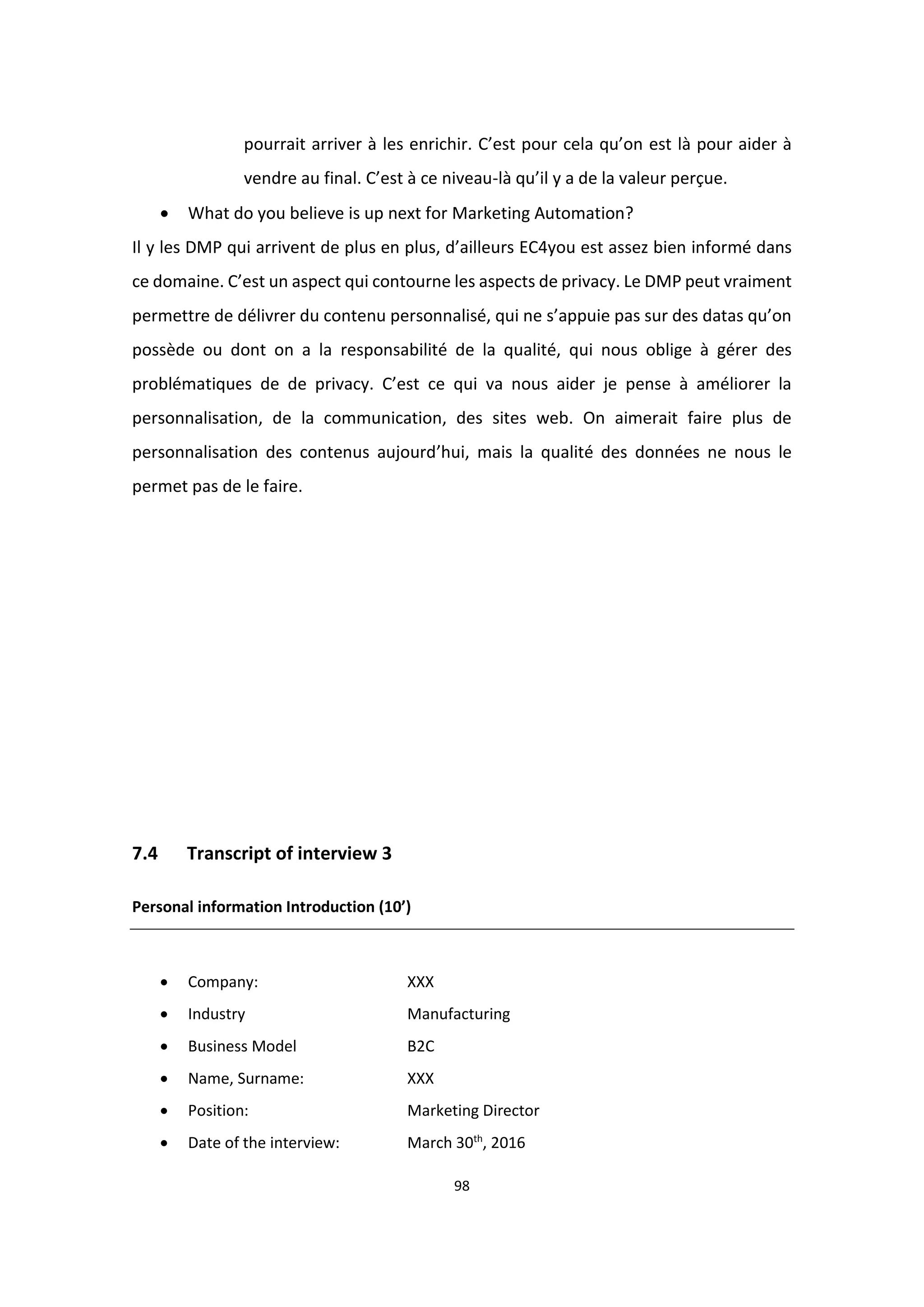 98
pourrait arriver à les enrichir. C’est pour cela qu’on est là pour aider à
vendre au final. C’est à ce niveau-là qu’il y a de la valeur perçue.
 What do you believe is up next for Marketing Automation?
Il y les DMP qui arrivent de plus en plus, d’ailleurs EC4you est assez bien informé dans
ce domaine. C’est un aspect qui contourne les aspects de privacy. Le DMP peut vraiment
permettre de délivrer du contenu personnalisé, qui ne s’appuie pas sur des datas qu’on
possède ou dont on a la responsabilité de la qualité, qui nous oblige à gérer des
problématiques de de privacy. C’est ce qui va nous aider je pense à améliorer la
personnalisation, de la communication, des sites web. On aimerait faire plus de
personnalisation des contenus aujourd’hui, mais la qualité des données ne nous le
permet pas de le faire.
7.4 Transcript of interview 3
Personal information Introduction (10’)
 Company: XXX
 Industry Manufacturing
 Business Model B2C
 Name, Surname: XXX
 Position: Marketing Director
 Date of the interview: March 30th
, 2016
 