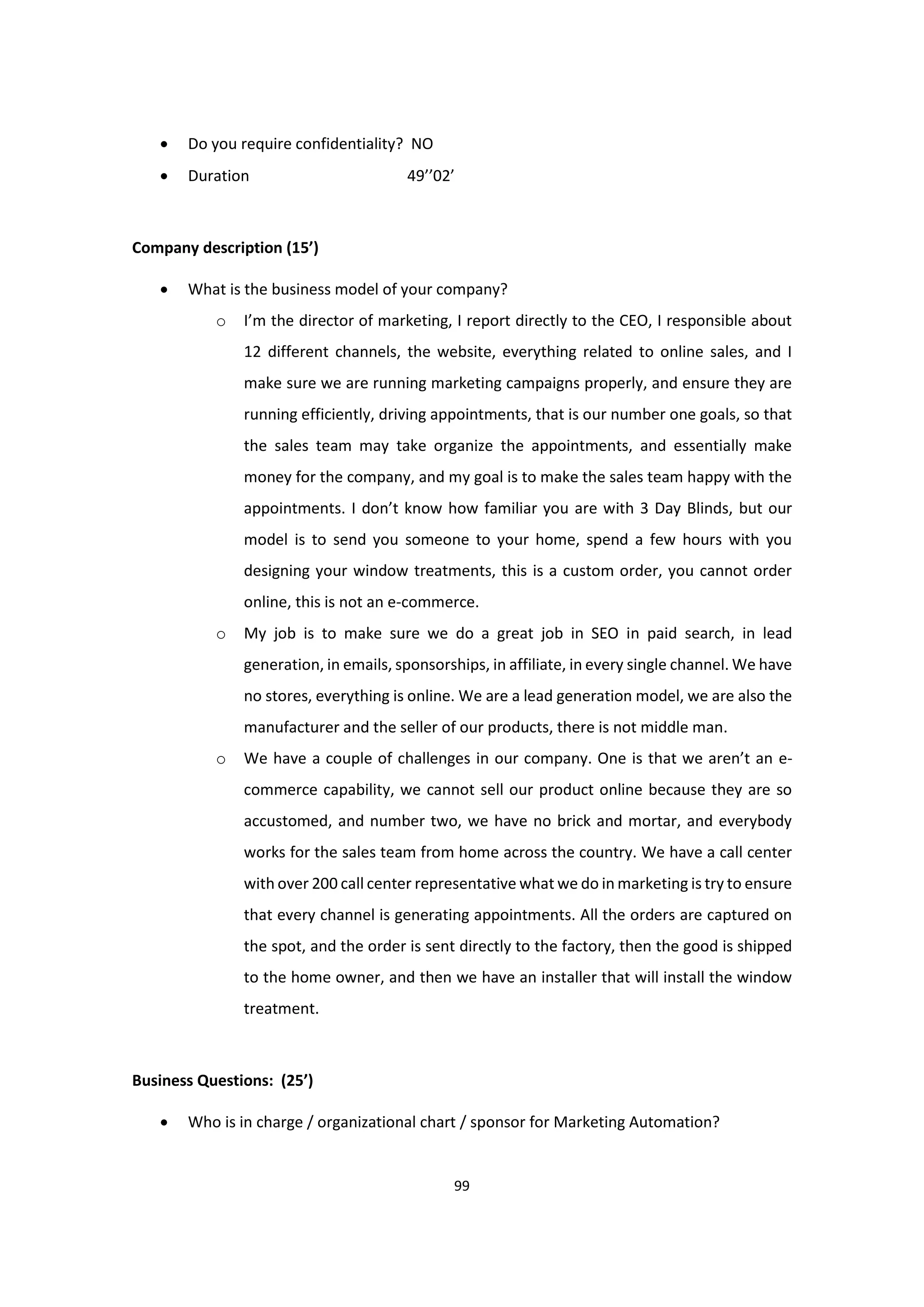 99
 Do you require confidentiality? NO
 Duration 49’’02’
Company description (15’)
 What is the business model of your company?
o I’m the director of marketing, I report directly to the CEO, I responsible about
12 different channels, the website, everything related to online sales, and I
make sure we are running marketing campaigns properly, and ensure they are
running efficiently, driving appointments, that is our number one goals, so that
the sales team may take organize the appointments, and essentially make
money for the company, and my goal is to make the sales team happy with the
appointments. I don’t know how familiar you are with 3 Day Blinds, but our
model is to send you someone to your home, spend a few hours with you
designing your window treatments, this is a custom order, you cannot order
online, this is not an e-commerce.
o My job is to make sure we do a great job in SEO in paid search, in lead
generation, in emails, sponsorships, in affiliate, in every single channel. We have
no stores, everything is online. We are a lead generation model, we are also the
manufacturer and the seller of our products, there is not middle man.
o We have a couple of challenges in our company. One is that we aren’t an e-
commerce capability, we cannot sell our product online because they are so
accustomed, and number two, we have no brick and mortar, and everybody
works for the sales team from home across the country. We have a call center
with over 200 call center representative what we do in marketing is try to ensure
that every channel is generating appointments. All the orders are captured on
the spot, and the order is sent directly to the factory, then the good is shipped
to the home owner, and then we have an installer that will install the window
treatment.
Business Questions: (25’)
 Who is in charge / organizational chart / sponsor for Marketing Automation?
 