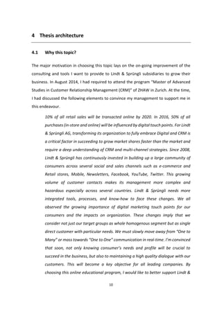 10
4 Thesis architecture
4.1 Why this topic?
The major motivation in choosing this topic lays on the on-going improvement of the
consulting and tools I want to provide to Lindt & Sprüngli subsidiaries to grow their
business. In August 2014, I had required to attend the program “Master of Advanced
Studies in Customer Relationship Management (CRM)” of ZHAW in Zurich. At the time,
I had discussed the following elements to convince my management to support me in
this endeavour.
10% of all retail sales will be transacted online by 2020. In 2016, 50% of all
purchases (in-store and online) will be influenced by digital touch points. For Lindt
& Sprüngli AG, transforming its organization to fully embrace Digital and CRM is
a critical factor in succeeding to grow market shares faster than the market and
require a deep understanding of CRM and multi-channel strategies. Since 2008,
Lindt & Sprüngli has continuously invested in building up a large community of
consumers across several social and sales channels such as e-commerce and
Retail stores, Mobile, Newsletters, Facebook, YouTube, Twitter. This growing
volume of customer contacts makes its management more complex and
hazardous especially across several countries. Lindt & Sprüngli needs more
integrated tools, processes, and know-how to face these changes. We all
observed the growing importance of digital marketing touch points for our
consumers and the impacts on organization. These changes imply that we
consider not just our target groups as whole homogenous segment but as single
direct customer with particular needs. We must slowly move away from “One to
Many” or mass towards “One to One” communication in real-time. I’m convinced
that soon, not only knowing consumer’s needs and profile will be crucial to
succeed in the business, but also to maintaining a high quality dialogue with our
customers. This will become a key objective for all leading companies. By
choosing this online educational program, I would like to better support Lindt &
 