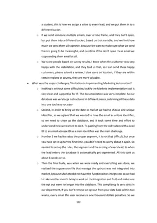 102
a student, this is how we assign a value to every lead, and we put them in to a
different bucket.
o If we send someone multiple emails, over a time frame, and they don’t open,
but put them into a different bucket, based on that variable, and we limit how
much we send them all together, because we want to make sure what we send
them is going to be meaningful, and overtime if the don’t open these email we
stop sending them email at all.
o We score people based on survey results, I know when this customer was very
happy with the installation, and they told us that, so I can send these happy
customers, please submit a review, I also score on location, if they are within
certain regions or county, they are more valuable.
 What was the major challenges / limitation in implementing Marketing Automation?
o Nothing is without some difficulties; luckily the Marketo implementation tool is
very clear and supportive for IT. The documentation was very complete. So our
database was very large is structured in different pieces, so brining all these data
into one tool was not easy.
o Second, in order to bring all the date in market we had to choose one unique
identifier, so we agreed that we wanted to have the email as unique identifier,
so we need to clean up the database, and it took some time and effort to
understand how we wanted to do it. To passing from the old system with a Lead
ID to an email adresse ID as a main identifier was the main challenge.
o Number 3 we had to setup the proper segment, it is not that difficult, but once
you have set it up for the first time, you don’t need to worry about it again. So
needed to set up the rules, the segment and the scoring of every lead, to when
the lead enters the database it automatically get segmented. All this took us
about 6 weeks or so.
o Then the final hurle, was when we were ready and everything was done, we
realized the suppression file that manage the opt-out was not integrated into
market, because Marketo did not have the functionalities integrated, so we had
to take another month delay to work on the integration and fix it and make sure
the opt out were no longer into the database. This compliancy is very strict in
our department, if you don’t remove an opt out from your data base within two
weeks, every email this user receives is one thousand dollars penalties. So we
 