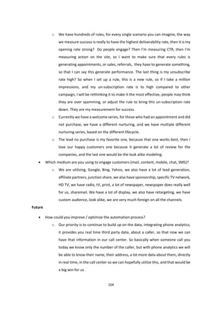 104
o We have hundreds of rules, for every single scenario you can imagine, the way
we measure success is really to have the highest deliverability rate, then it is my
opening rate strong? Do people engage? Then I’m measuring CTR, then I’m
measuring action on the site, so I want to make sure that every rules is
generating appointments, or sales, referrals, they have to generate something,
so that I can say this generate performance. The last thing is my unsubscribe
rate high? So when I set up a rule, this is a new rule, so if I take a million
impressions, and my un-subscription rate is to high compared to other
campaign, I will be rethinking it to make it the most effective, people may think
they are over spamming, or adjust the rule to bring this un-subscription rate
down. They are my measurement for success.
o Currently we have a welcome series, for those who had an appointment and did
not purchase, we have a different nurturing, and we have multiple different
nurturing series, based on the different lifecycle.
o The lead no purchase is my favorite one, because that one works best, then I
love our happy customers one because it generate a lot of review for the
companies, and the last one would be the look alike modeling.
 Which medium are you using to engage customers (mail, content, mobile, chat, SMS)?
o We are utilizing, Google, Bing, Yahoo, we also have a lot of lead generation,
affiliate partners, junction share, we also have sponsorship, specific TV network,
HD TV, we have radio, tV, print, a lot of newspaper, newspaper does really well
for us, sharemail. We have a lot of display, we also have retargeting, we have
custom audience, look alike, we are very much foreign on all the channels.
Future
 How could you improve / optimize the automation process?
o Our priority is to continue to build up on the data, integrating phone analytics;
it provides you real time third party data, about a caller, so that now we can
have that information in our call center. So basically when someone call you
today we know only the number of the caller, but with phone analytics we will
be able to know their name, their address, a lot more data about them, directly
in real time, in the call center so we can hopefully utilize this, and that would be
a big win for us
 