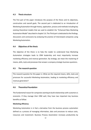 12
4.3 Thesis structure
The first part of the paper introduces the purpose of the thesis and its objectives,
construction and overall goals. The second part is dedicated to an introduction of
Marketing Automation through history, application, process and methods including key
existing theoretical models that we used to establish the “Enhanced New Marketing
Automation Model” described in chapter 5.6. The Third part is dedicated to the findings,
discussions and conclusions by analysing the practice of interviewed companies using
Marketing Automation.
4.4 Objectives of the thesis
The objective of the thesis is to help the reader to understand how Marketing
Automation strategies leads to CRM leadership and most importantly increase
marketing efficiency and revenue generation. By strategy, we mean the mastering of
means, skills, tools and processes that answer a company strategic business questions.
4.5 The research question
The research question for this paper is: What are the required means, skills, tools and
processes for successful Marketing Automation, leading to marketing efficiency and
revenue generation?
4.6 Theoretical foundation
The fundamental reason for companies wanting to build relationships with customers is
economic. If they manage their CRM well, they have two important key business
benefits as follow:
Marketing efficiency
Marketing Automation is in fact a derivative from the business process automation
defined as a process of managing information, data and processes to reduce costs,
resources and investment. Business Process Automation increases productivity by
 