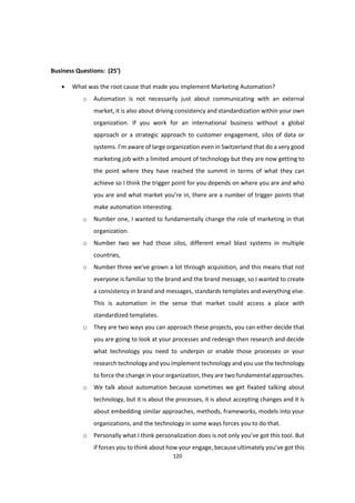 120
Business Questions: (25’)
 What was the root cause that made you implement Marketing Automation?
o Automation is not necessarily just about communicating with an external
market, it is also about driving consistency and standardization within your own
organization. If you work for an international business without a global
approach or a strategic approach to customer engagement, silos of data or
systems. I’m aware of large organization even in Switzerland that do a very good
marketing job with a limited amount of technology but they are now getting to
the point where they have reached the summit in terms of what they can
achieve so I think the trigger point for you depends on where you are and who
you are and what market you’re in, there are a number of trigger points that
make automation interesting.
o Number one, I wanted to fundamentally change the role of marketing in that
organization.
o Number two we had those silos, different email blast systems in multiple
countries,
o Number three we’ve grown a lot through acquisition, and this means that not
everyone is familiar to the brand and the brand message, so I wanted to create
a consistency in brand and messages, standards templates and everything else.
This is automation in the sense that market could access a place with
standardized templates.
o They are two ways you can approach these projects, you can either decide that
you are going to look at your processes and redesign then research and decide
what technology you need to underpin or enable those processes or your
research technology and you implement technology and you use the technology
to force the change in your organization, they are two fundamental approaches.
o We talk about automation because sometimes we get fixated talking about
technology, but it is about the processes, it is about accepting changes and it is
about embedding similar approaches, methods, frameworks, models into your
organizations, and the technology in some ways forces you to do that.
o Personally what I think personalization does is not only you’ve got this tool. But
if forces you to think about how your engage, because ultimately you’ve got this
 