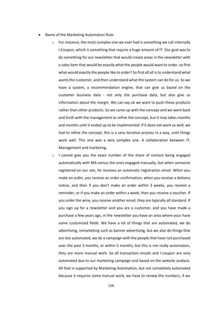 128
 Name of the Marketing Automation Rule:
o For instance, the most complex one we ever had is something we call internally
I-Coupon, which is something that require a huge amount of IT. Our goal was to
do something for our newsletter that would create areas in the newsletter with
a sales item that would be exactly what the people would want to order, so first
what would exactly the people like to order? So first all all is to understand what
wants the customer, and then understand what the system can do for us. So we
have a system, a recommendation engine, that can give us based on the
customer business data - not only the purchase data, but also give us
information about the margin. We can say ok we want to push these products
rather than other products. So we came up with the concept and we went back
and forth with the management to refine the concept, but it may takes months
and months until it ended up to be implemented. If it does not work so well, we
had to refine the concept, this is a very iterative process in a way, until things
work well. This one was a very complex one. A collaboration between IT,
Management and marketing.
o I cannot give you the exact number of the share of contact being engaged
automatically with MA versus the ones engaged manually, but when someone
registered on our site, he receives an automatic registration email. When you
make an order, you receive an order confirmation, when you receive a delivery
notice, and then if you don’t make an order within 3 weeks, you receive a
reminder, or if you make an order within a week, then you receive a voucher. If
you order the wine, you receive another email, they are typically all standard. If
you sign up for a newsletter and you are a customer, and you have made a
purchase a few years ago, in the newsletter you have an area where your have
some customized fields. We have a lot of things that are automated, we do
advertising, remarketing such as banner advertising, but we also do things that
are less automated, we do a campaign with the people that have not purchased
over the past 3 months, or within 5 months, but this is not really automation,
they are more manual work. So all transaction emails and I-coupon are very
automated due to our marketing campaign and based on the website analysis.
All that is supported by Marketing Automation, but not completely automated
because it requires some manual work, we have to review the numbers, if we
 