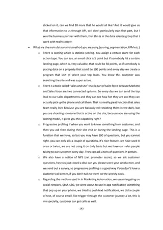 143
clicked on it, can we find 10 more that he would all like? And it would give us
that information to us through API, so I don’t particularly own that part, but I
was the business partner with them, that this is in the data science group that I
work with really closely.
 What are the main data analysis method you are using (scoring, segmentation, RFM etc.)
o There is scoring which is statistic scoring. You assign a certain score for each
action type. You can say, an email click is 5 point but if somebody hit a certain
landing page, which is, very valuable, that could be 50 points, so if somebody is
placing data on a property that could be 100 points and every day we create a
program that sort of select your top leads. You know this customer was
searching the site and was super active.
o There is a tools called “sales and site” that is part of sales force because Marketo
and Sales force are two connected systems. So every day we can send the top
lead to our sales departments and they can see how hot they are and they can
actually pick up the phone and call them. That is a really great function that sales
team really love because you are basically not shooting them in the dark, but
you are shooting someone that is active on the site, because you are using the
scoring model, it gives you this capability right?
o Progressive profiling if when you want to know something from customer, and
then you ask then during their site visit or during the landing page. This is a
function that we have, so but you may have 100 of questions, but you cannot
right, you can only ask a couple of questions. It’s nice feature, we have used it
once or twice, we are not using it on daily basis but we have our sales people
taking to our customer every day. They can ask a tons of questions in person.
o We also have a notion of NPS (net promoter score), so we ask customer
questions, hey you just closed a deal can you please score your satisfaction, and
we send out a survey, so progressive profiling is a good way if you don’t have a
customer call center, if you don’t talk to them on the weekly basis.
o Regarding the medium used in in Marketing Automation, we use retargeting on
social network, SEM, SEO, we were about to use in app notification something
that pop up on your phone, we tried to push text notifications, we did a couple
of test, of course email, like trigger through the customer journey a lot, this is
my specialty, customer can get calls as well.
 
