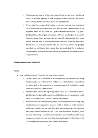 144
o To be honest we have lot of MA rules, several hundreds, we have a lot of thing
setup. Our instance is getting to slow. Bring that up with Marketo if you plan to
have so many, it’s for us too busy, slow, and we need more.
o We run reporting every week so it is easy to see what is not working, understand
this is here forever and does not perform well. I go once a week through all the
programs, which are out there and I go back to the business and I say guys I
don’t see this performing so well since a while, can we change it or cancel it?
This is my initial thing, we have a lot, we have 10 million emails. This is not
always, what we want to do but the business demands. Sometime we have to
do and close our eyes, because this is for the business one, this is not going to
work but you still has to do it, we’ve done the work, but this is really not
resonating well, so they learn the hard way, we sometime do things we don’t
really want to do.
Marketing Automation Rules (55’):
Future
 How could you improve / optimize the automation process?
o For me I would like to automate as much as possible, we normally start doing
thing manually, and at the end try to find a way to automate this, because there
is a lot or work to do, we want to go towards in app push notification, maybe
some SMS, this is not rocket science.
o Personalization is really the big thing, I really would like to personalize more, I
don’t think we’ve done all the work, I would like to improve transactional email,
needs to be more robust, I need to clean up the database.
o As innovation what I see upcoming, they is a notion of predictive blasting, they
actually know when a customer opens an email, or click on an email, instead of
pushing an email on one big push, they wait and think who are the customer
who opens email in-between 10 and 11am, bam shoot them that email, I find
this very interesting, I know that personalization on my site has double more
engagement, this is the next best thing, than can happen in the industry, the
can really help you personalize your content dynamically.
 