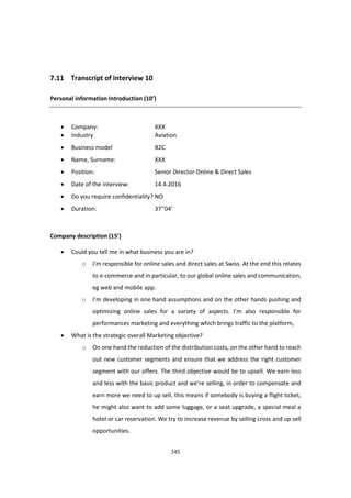 145
7.11 Transcript of interview 10
Personal information Introduction (10’)
 Company: XXX
 Industry Aviation
 Business model B2C
 Name, Surname: XXX
 Position: Senior Director Online & Direct Sales
 Date of the interview: 14.4.2016
 Do you require confidentiality? NO
 Duration: 37’’04’
Company description (15’)
 Could you tell me in what business you are in?
o I’m responsible for online sales and direct sales at Swiss. At the end this relates
to e-commerce and in particular, to our global online sales and communication,
eg web and mobile app.
o I’m developing in one hand assumptions and on the other hands pushing and
optimizing online sales for a variety of aspects. I’m also responsible for
performances marketing and everything which brings traffic to the platform,
 What is the strategic overall Marketing objective?
o On one hand the reduction of the distribution costs, on the other hand to reach
out new customer segments and ensure that we address the right customer
segment with our offers. The third objective would be to upsell. We earn less
and less with the basic product and we’re selling, in order to compensate and
earn more we need to up sell, this means if somebody is buying a flight ticket,
he might also want to add some luggage, or a seat upgrade, a special meal a
hotel or car reservation. We try to increase revenue by selling cross and up sell
opportunities.
 