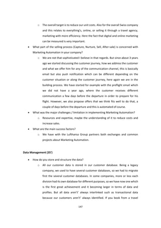 147
o The overall target is to reduce our unit costs. Also for the overall Swiss company
and this relates to everything’s, online, or selling it through a travel agency,
marketing with more efficiency. Here the fact that digital and online marketing
can be measured is very important.
 What part of the selling process (Capture, Nurture, Sell, After-sale) is concerned with
Marketing Automation in your company?
o We are not that sophisticated I believe in that regards. But since about 3 years
ago we started discussing the customer journey, how we address the customer
and what we offer him for any of the communication channel, this is basically
email but also push notification which can be different depending on the
customer situation or along the customer journey, here again we are in the
building process. We have started for example with the preflight email which
we did not have a year ago, where the customer receives different
communication a few days before the departure in order to prepare for his
flight. However, we also propose offers that we think fits well to do that, a
couple of days before the departure and this is automated of course.
 What was the major challenges / limitation in implementing Marketing Automation?
o Resources and expertise, maybe the understanding of it to reduce costs and
increase sales.
 What are the main success factors?
o We have with the Lufthansa Group partners both exchanges and common
projects about Marketing Automation.
Data Management (35’)
 How do you store and structure the data?
o All our customer data is stored in our customer database. Being a legacy
company, we used to have several customer databases, so we had to migrate
first the several customer databases. In some companies, more or less each
division had its own database for different purposes, so we have now one which
is the first great achievement and it becoming larger in terms of data and
profiles. But all data aren’t’ always interlinked such as transactional data
because our customers aren’t’ always identified. If you book from a travel
 