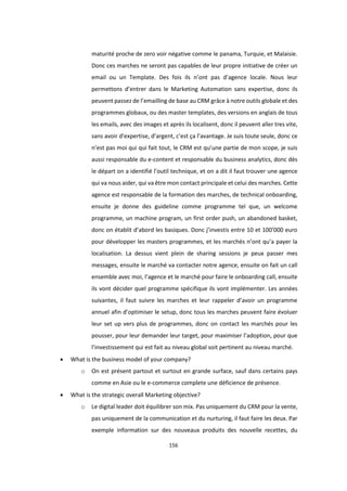 156
maturité proche de zero voir négative comme le panama, Turquie, et Malaisie.
Donc ces marches ne seront pas capables de leur propre initiative de créer un
email ou un Template. Des fois ils n’ont pas d’agence locale. Nous leur
permettons d’entrer dans le Marketing Automation sans expertise, donc ils
peuvent passez de l’emailling de base au CRM grâce à notre outils globale et des
programmes globaux, ou des master templates, des versions en anglais de tous
les emails, avec des images et après ils localisent, donc il peuvent aller tres vite,
sans avoir d’expertise, d’argent, c’est ça l’avantage. Je suis toute seule, donc ce
n’est pas moi qui qui fait tout, le CRM est qu’une partie de mon scope, je suis
aussi responsable du e-content et responsable du business analytics, donc dès
le départ on a identifié l’outil technique, et on a dit il faut trouver une agence
qui va nous aider, qui va être mon contact principale et celui des marches. Cette
agence est responsable de la formation des marches, de technical onboarding,
ensuite je donne des guideline comme programme tel que, un welcome
programme, un machine program, un first order push, un abandoned basket,
donc on établit d’abord les basiques. Donc j’investis entre 10 et 100’000 euro
pour développer les masters programmes, et les marchés n’ont qu’a payer la
localisation. La dessus vient plein de sharing sessions je peux passer mes
messages, ensuite le marché va contacter notre agence, ensuite on fait un call
ensemble avec moi, l’agence et le marché pour faire le onboarding call, ensuite
ils vont décider quel programme spécifique ils vont implémenter. Les années
suivantes, il faut suivre les marches et leur rappeler d’avoir un programme
annuel afin d’optimiser le setup, donc tous les marches peuvent faire évoluer
leur set up vers plus de programmes, donc on contact les marchés pour les
pousser, pour leur demander leur target, pour maximiser l’adoption, pour que
l’investissement qui est fait au niveau global soit pertinent au niveau marché.
 What is the business model of your company?
o On est présent partout et surtout en grande surface, sauf dans certains pays
comme en Asie ou le e-commerce complete une déficience de présence.
 What is the strategic overall Marketing objective?
o Le digital leader doit équilibrer son mix. Pas uniquement du CRM pour la vente,
pas uniquement de la communication et du nurturing, il faut faire les deux. Par
exemple information sur des nouveaux produits des nouvelle recettes, du
 