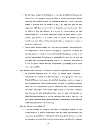 158
o Le scoring est assez recent chez nous, ce n’est pas complètement structurant
même si on a des guidance comment utilizer le scoring pour pouvoir faire de
l’emailing en combinaison avec des programme existants. Le data dictionary
définit la manière dont est structure la BD, il est très riche donc on peut
segmenter la DB de manière très fine. Le data dictionnary est la manière dont
on définit le data dans Eloqua. Si tu prends un consommateur qui s’est
enregistré en 2010, tu as toutes les infos sur quand il a acheté qu’est-ce qu’il a
acheté, quel produit a-t-il acheté, c’est un volume de donnée qui est
monstrueux, alors il faut sélectionner quelles donnée on souhaite recevoir, et
comment on les reçoit.
o Parfois le load performance est mis à mal, c’est un challenge. Toutes les données
ne sont pas dans la Base de donnée Eloqua (MA). Eloqua recoit une partie des
données dans un format qui viennent d’un Data Warehouse. Ensuite le MA
enrichit les données. En l’occurrence aujourd’hui les données ne sont pas
partagées avec d’autres marques avec Special T ou nespresso. Aujourd’hui je
n’ai de la vue que sur mes données. Notre master DataWarehouse joue le role
d’une internal DMP.
 What was the major challenges / limitation in implementing Marketing Automation?
o La premiere approche n’est pas facile, ça semble hyper compliqué à
comprendre. Un website c’est très technique, ce n’est pas grave c’est visuel.
Mais le CRM c’est moins visuel. C’est difficile à expliquer qu’on va envoyer le
bon message au bon consommateur au bon moment. Etre capable d’expliquer
ca ce n’est pas toujours facile, ça parait très techos, donc rendre quelques de
concret qui est à la base automatisé n’est pas simple. Au niveau de la protection
des données, les allemands et les Russes sont les plus contraignants. Les
Marchés doivent s’adapter au marché spécifique. Pour moi ce n’est pas ça le
plus grands problème, le plus grand problème c’est expliquer la différence entre
le Marketing Automation est l’emailing.
 What are the main success factors?
o Il faut des preuves, des choses qui marchent. Par exemple si 30% de ton trafic
vient des emails, et 30% de la conversion vient des emails, concrètement c’est
une preuve que ce Channel est important. Si tu peux démontrer qu’un marché
sur eloqua est un marché qui fonctionne mieux qu’un marché qui n’est pas sur
 