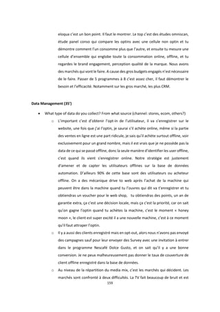 159
eloqua c’est un bon point. Il faut le montrer. Le top c’est des études omniscan,
étude panel conso qui compare les optins avec une cellule non optin et tu
démontre comment l’un consomme plus que l’autre, et ensuite tu mesure une
cellule d’ensemble qui englobe toute la consommation online, offline, et tu
regardes le brand engagement, perception qualité de la marque. Nous avons
des marchés qui vont le faire. A cause des gros budgets engagés n’est nécessaire
de le faire. Passer de 5 programmes à 8 c’est assez cher, il faut démontrer le
besoin et l’efficacité. Notamment sur les gros marché, les plus CRM.
Data Management (35’)
 What type of data do you collect? From what source (channel: stores, ecom, others?)
o L’important c’est d’obtenir l’opt-in de l’utilisateur, il va s’enregistrer sur le
website, une fois que j’ai l’optin, je saurai s’il achète online, même si la partie
des ventes en ligne est une part ridicule, je sais qu’il achète surtout offline, voir
exclusivement pour un grand nombre, mais il est vrais que je ne possède pas la
data de ce qui se passé offline, donc la seule manière d’identifier les user offline,
c’est quand ils vient s’enregistrer online. Notre stratégie est justement
d’amener et de capter les utilisateurs offlines sur la base de données
automation. D’ailleurs 90% de cette base sont des utilisateurs ou acheteur
offline. On a des mécanique drive to web après l’achat de la machine qui
peuvent être dans la machine quand tu l’ouvres qui dit va t’enregistrer et tu
obtiendras un voucher pour le web shop, tu obtiendras des points, un an de
garantie extra, ça c’est une décision locale, mais ça c’est la priorité, car on sait
qu’on gagne l’optin quand tu achètes la machine, c’est le moment « honey
moon », le client est super excité il a une nouvelle machine, c’est à ce moment
qu’il faut attraper l’optin.
o Il y a aussi des clients enregistré mais en opt-out, alors nous n’avons pas envoyé
des campagnes sauf pour leur envoyer des Survey avec une invitation à entrer
dans le programme Nescafé Dolce Gusto, et on sait qu’il y a une bonne
conversion. Je ne peux malheureusement pas donner le taux de couverture de
client offline enregistré dans la base de données.
o Au niveau de la répartition du media mix, c’est les marchés qui décident. Les
marchés sont confronté à deux difficultés. La TV fait beaucoup de bruit et est
 