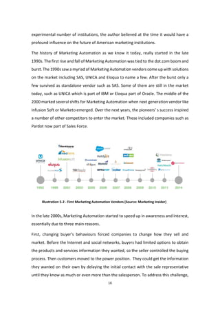 16
experimental number of institutions, the author believed at the time it would have a
profound influence on the future of American marketing institutions.
The history of Marketing Automation as we know it today, really started in the late
1990s. The first rise and fall of Marketing Automation was tied to the dot.com boom and
burst. The 1990s saw a myriad of Marketing Automation vendors come up with solutions
on the market including SAS, UNICA and Eloqua to name a few. After the burst only a
few survived as standalone vendor such as SAS. Some of them are still in the market
today, such as UNICA which is part of IBM or Eloqua part of Oracle. The middle of the
2000 marked several shifts for Marketing Automation when next generation vendor like
Infusion Soft or Marketo emerged. Over the next years, the pioneers’ s success inspired
a number of other competitors to enter the market. These included companies such as
Pardot now part of Sales Force.
Illustration 5-2 - First Marketing Automation Vendors (Source: Marketing Insider)
In the late 2000s, Marketing Automation started to speed up in awareness and interest,
essentially due to three main reasons.
First, changing buyer’s behaviours forced companies to change how they sell and
market. Before the Internet and social networks, buyers had limited options to obtain
the products and services information they wanted, so the seller controlled the buying
process. Then customers moved to the power position. They could get the information
they wanted on their own by delaying the initial contact with the sale representative
until they know as much or even more than the salesperson. To address this challenge,
 