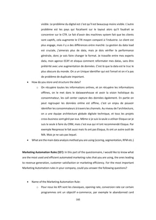 160
visible. Le problème du digital est c’est qu’il est beaucoup moins visible. L’autre
problème est les pays qui focalisent sur le layout alors qu’il faudrait se
concentrer sur le CTR. Le fait d’avoir des machines system fait que les clients
sont captifs, cela augmente le CTR moyen comparé à l’industrie. Le client est
plus engage, mais il y a des différences entre marché. La gestion du data load
est cruciale, j’aimerais plus de data, mais je dois vérifier la performance
générale, donc je vais faire changer le format. Je travaille entre mes experts
data, mon agence EC4Y et eloqua comment reformater mes datas, sans être
prétérité avec une augmentation de données. C’est là que la data est le truc le
plus obscure du monde. On a un Unique identifier qui est l’email et on n’a pas
de problème de duplicate important.
 How do you store and structure the data?
o On récupère toutes les informations onlines, et on récupère les informations
offlines, on le met dans le datawarehouse et avoir la vision holistique du
consommateur, les call center capture des données également. En partie on
peut regrouper les données online est offline, c’est un enjeu de pouvoir
identifier les consommateurs à travers les channels. Au niveau de l’architecture,
on a une équipe architecture globale digitale technique, et tous les projets
cross-business sont géré par eux. Même si je suis la seule a utiliser Eloqua car je
suis la seule à faire du CRM, mais c’est eux qui m’ont recommendé Eloqua. Par
exemple Nespresso le fait aussi mais ils ont pas Eloqua, ils ont un autre outil de
MA. Mais je ne sais pas lequel.
 What are the main data analysis method you are using (scoring, segmentation, RFM etc.)
Marketing Automation Rules (55’): In this part of the questionnaire, I would like to know what
are the most used and efficient automated marketing rules that you are using, the ones leading
to revenue generation, customer satisfaction or marketing efficiency. For the most important
Marketing Automation rules in your company, could you answer the following questions?
 Name of the Marketing Automation Rule:
o Pour nous les KPI sont les classiques, opening rate, conversion rate car certain
programmes ont un objectif e-commerce, par exemple le abandonned card
 