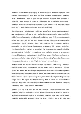 17
Marketing Automation started to play an increasing role in the revenue process. They
nurtured relationship with early stage prospects until they became ready (Jon Miller,
2013). Nevertheless, how do you manage individual dialogue with hundreds of
thousands, even millions of potential customers? This is precisely why having a
Marketing Automation platform became so critical in the mid-2000. There was no any
other way to keep up with the demand of modern marketing.
The second factors is linked to the 2008 crisis, which forced companies to change their
approach to market in favour of more lead and revenue generation focus (Jon Miller,
2013). Almost all companies have been affected by the crisis. While smaller companies
literally searched to cut cost and headcounts to reinvest in lead to revenue generation
management, larger companies have seen potential by introducing Marketing
Automation not only to survive, but also take advantage of this evolution to reinforce
their leadership. They invested in technology that automated and streamlined critical
revenue process. Particularly in crisis time, when marketing considered as expenses,
measurability became key to demonstrate efficiency across digital channels in order to
reallocate marketing budget to higher ROI channels. Marketing Automation became also
more popular because of its capability to prove return on investment.
The third trends that favoured the development and adoption of Marketing Automation
Software came from a new software delivery model called “Software as a Service”
(SaaS). This means that marketing managers could access any software through their
browser without or very little support of their IT. Because these software are sold using
the subscription fee model, marketing manager could buy it using marketing expenses
budget rather that capital investments allowing them to control and anticipate their
expenses. These three reasons strongly contributed to make from the newly Marketing
Automation offer a rapid adoption in the 2000s.
Between 2010 and 2014, there was over $5.5 billion worth of acquisitions made in the
Marketing Automation industry. The main reasons were simple. Fragmented marketing
systems will need to be replaced by integrated marketing suite (Raab, 2011). Larger
Marketing Automation vendors started to acquire smaller. The largest one was
 