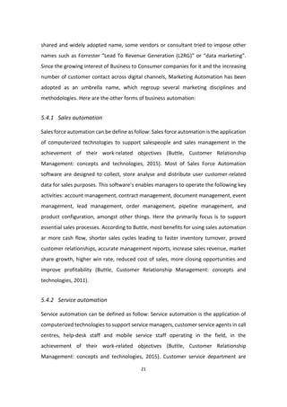 21
shared and widely adopted name, some vendors or consultant tried to impose other
names such as Forrester “Lead To Revenue Generation (L2RG)” or “data marketing”.
Since the growing interest of Business to Consumer companies for it and the increasing
number of customer contact across digital channels, Marketing Automation has been
adopted as an umbrella name, which regroup several marketing disciplines and
methodologies. Here are the other forms of business automation:
5.4.1 Sales automation
Sales force automation can be define as follow: Sales force automation is the application
of computerized technologies to support salespeople and sales management in the
achievement of their work-related objectives (Buttle, Customer Relationship
Management: concepts and technologies, 2015). Most of Sales Force Automation
software are designed to collect, store analyse and distribute user customer-related
data for sales purposes. This software’s enables managers to operate the following key
activities: account management, contract management, document management, event
management, lead management, order management, pipeline management, and
product configuration, amongst other things. Here the primarily focus is to support
essential sales processes. According to Buttle, most benefits for using sales automation
ar more cash flow, shorter sales cycles leading to faster inventory turnover, proved
customer relationships, accurate management reports, increase sales revenue, market
share growth, higher win rate, reduced cost of sales, more closing opportunities and
improve profitability (Buttle, Customer Relationship Management: concepts and
technologies, 2011).
5.4.2 Service automation
Service automation can be defined as follow: Service automation is the application of
computerized technologies to support service managers, customer service agents in call
centres, help-desk staff and mobile service staff operating in the field, in the
achievement of their work-related objectives (Buttle, Customer Relationship
Management: concepts and technologies, 2015). Customer service department are
 