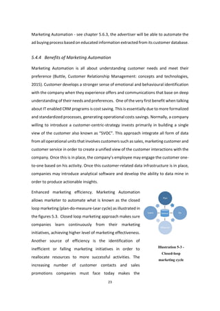 23
Marketing Automation - see chapter 5.6.3, the advertiser will be able to automate the
ad buying process based on educated information extracted from its customer database.
5.4.4 Benefits of Marketing Automation
Marketing Automation is all about understanding customer needs and meet their
preference (Buttle, Customer Relationship Management: concepts and technologies,
2015). Customer develops a stronger sense of emotional and behavioural identification
with the company when they experience offers and communications that base on deep
understanding of their needs and preferences. One of the very first benefit when talking
about IT enabled CRM programs is cost saving. This is essentially due to more formalized
and standardized processes, generating operational costs savings. Normally, a company
willing to introduce a customer-centric-strategy invests primarily in building a single
view of the customer also known as “SVOC”. This approach integrate all form of data
from all operational units that involves customers such as sales, marketing customer and
customer service in order to create a unified view of the customer interactions with the
company. Once this is in place, the company’s employee may engage the customer one-
to-one based on his activity. Once this customer-related data infrastructure is in place,
companies may introduce analytical software and develop the ability to data mine in
order to produce actionable insights.
Enhanced marketing efficiency. Marketing Automation
allows marketer to automate what is known as the closed
loop marketing (plan-do-measure-Lear cycle) as illustrated in
the figures 5.3. Closed loop marketing approach makes sure
companies learn continuously from their marketing
initiatives, achieving higher level of marketing effectiveness.
Another source of efficiency is the identification of
inefficient or falling marketing initiatives in order to
reallocate resources to more successful activities. The
increasing number of customer contacts and sales
promotions companies must face today makes the
Illustration 5-3 -
Closed-loop
marketing cycle
 