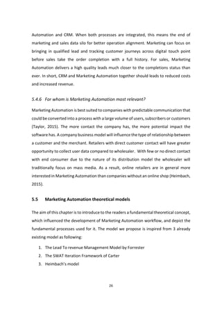26
Automation and CRM. When both processes are integrated, this means the end of
marketing and sales data silo for better operation alignment. Marketing can focus on
bringing in qualified lead and tracking customer journeys across digital touch point
before sales take the order completion with a full history. For sales, Marketing
Automation delivers a high quality leads much closer to the completions status than
ever. In short, CRM and Marketing Automation together should leads to reduced costs
and increased revenue.
5.4.6 For whom is Marketing Automation most relevant?
Marketing Automation is best suited to companies with predictable communication that
could be converted into a process with a large volume of users, subscribers or customers
(Taylor, 2015). The more contact the company has, the more potential impact the
software has. A company business model will influence the type of relationship between
a customer and the merchant. Retailers with direct customer contact will have greater
opportunity to collect user data compared to wholesaler. With few or no direct contact
with end consumer due to the nature of its distribution model the wholesaler will
traditionally focus on mass media. As a result, online retailers are in general more
interested in Marketing Automation than companies without an online shop (Heimbach,
2015).
5.5 Marketing Automation theoretical models
The aim of this chapter is to introduce to the readers a fundamental theoretical concept,
which influenced the development of Marketing Automation workflow, and depict the
fundamental processes used for it. The model we propose is inspired from 3 already
existing model as following:
1. The Lead To revenue Management Model by Forrester
2. The SWAT Iteration Framework of Carter
3. Heimbach’s model
 