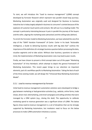 27
To start, we will introduce the “Lead to revenue management” (L2RM) concept
developed by Forrester Research which represent two parallel closed loop journeys.
Marketing Automation was originally used and designed for Business to business
industries but is today largely adopted in business to consumer’s context because of the
explosion of customer touch points and contacts. We will use it as a leading model. The
concept is particularly interesting because it puts in parallel the journey of the buyers
and the seller, aligning the marketing tasks (attraction) and the selling tasks (deliver).
To enrich the Forrester model to Marketing Automation, we have selected the very first
step of the “SWAT Iteration Framework” of Carter. Carter in his book “Actionable
Intelligence, a Guide to delivering business results with big data fast” outlines the
importance of the definition of a strategic business question before processing the data,
visualize segments and to take action. Without clear business, questions to solve in
mind, the implementation of Marketing Automation rules may lead to poor results.
Finally, we have chosen to present a third concept taken out of the paper “Marketing
Automation” of Irina Heimbach, which attempt to depict the general framework of
Marketing Automation. This recent paper brings to our attention six important
elements, part of a workflow specific to Marketing Automation. Taking the best of each
of the three existing model, we will design the “Enhanced New Marketing Automation
Model”.
5.5.1 Lead to revenue management by Forrester
Initial lead-to-revenue management automation solutions were developed to bridge a
gap between marketing or lead generation activities (e.g., website, online forms, trade
shows, direct mail, telemarketing, and email campaigns) and selling activities that were
managed by a CRM system (e.g., closing the deal). The opportunity to calibrate
marketing spend to revenue generation was a significant driver of L2RM. The below
figures show Lead-to-revenue management is a set of disciplines that can be strongly
supported by Marketing Automation, but marketers need to focus on the below
processes to make L2RM automation initiatives a success.
 