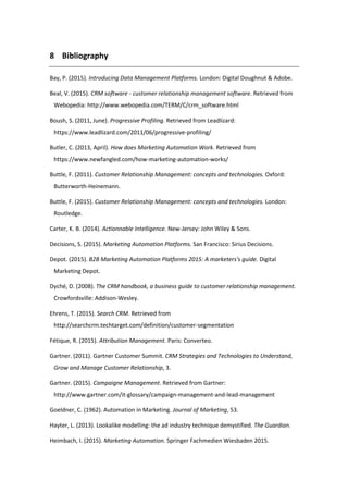 8 Bibliography
Bay, P. (2015). Introducing Data Management Platforms. London: Digital Doughnut & Adobe.
Beal, V. (2015). CRM software - customer relationship management software. Retrieved from
Webopedia: http://www.webopedia.com/TERM/C/crm_software.html
Boush, S. (2011, June). Progressive Profiling. Retrieved from Leadlizard:
https://www.leadlizard.com/2011/06/progressive-profiling/
Butler, C. (2013, April). How does Marketing Automation Work. Retrieved from
https://www.newfangled.com/how-marketing-automation-works/
Buttle, F. (2011). Customer Relationship Management: concepts and technologies. Oxford:
Butterworth-Heinemann.
Buttle, F. (2015). Customer Relationship Management: concepts and technologies. London:
Routledge.
Carter, K. B. (2014). Actionnable Intelligence. New-Jersey: John Wiley & Sons.
Decisions, S. (2015). Marketing Automation Platforms. San Francisco: Sirius Decisions.
Depot. (2015). B2B Marketing Automation Platforms 2015: A marketers's guide. Digital
Marketing Depot.
Dyché, D. (2008). The CRM handbook, a business guide to customer relationship management.
Crowfordsville: Addison-Wesley.
Ehrens, T. (2015). Search CRM. Retrieved from
http://searchcrm.techtarget.com/definition/customer-segmentation
Fétique, R. (2015). Attribution Management. Paris: Converteo.
Gartner. (2011). Gartner Customer Summit. CRM Strategies and Technologies to Understand,
Grow and Manage Customer Relationship, 3.
Gartner. (2015). Campaigne Management. Retrieved from Gartner:
http://www.gartner.com/it-glossary/campaign-management-and-lead-management
Goeldner, C. (1962). Automation in Marketing. Journal of Marketing, 53.
Hayter, L. (2013). Lookalike modelling: the ad industry technique demystified. The Guardian.
Heimbach, I. (2015). Marketing Automation. Springer Fachmedien Wiesbaden 2015.
 