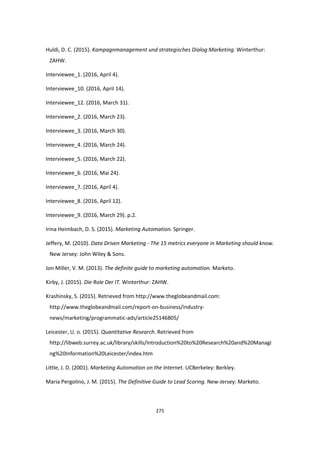 275
Huldi, D. C. (2015). Kampagnmanagement und strategisches Dialog Marketing. Winterthur:
ZAHW.
Interviewee_1. (2016, April 4).
Interviewee_10. (2016, April 14).
Interviewee_12. (2016, March 31).
Interviewee_2. (2016, March 23).
Interviewee_3. (2016, March 30).
Interviewee_4. (2016, March 24).
Interviewee_5. (2016, March 22).
Interviewee_6. (2016, Mai 24).
Interviewee_7. (2016, April 4).
Interviewee_8. (2016, April 12).
Interviewee_9. (2016, March 29). p.2.
Irina Heimbach, D. S. (2015). Marketing Automation. Springer.
Jeffery, M. (2010). Data Driven Marketing - The 15 metrics everyone in Marketing should know.
New Jersey: John Wiley & Sons.
Jon Miller, V. M. (2013). The definite guide to marketing automation. Marketo.
Kirby, J. (2015). Die Role Der IT. Winterthur: ZAHW.
Krashinsky, S. (2015). Retrieved from http://www.theglobeandmail.com:
http://www.theglobeandmail.com/report-on-business/industry-
news/marketing/programmatic-ads/article25146805/
Leicester, U. o. (2015). Quantitative Research. Retrieved from
http://libweb.surrey.ac.uk/library/skills/Introduction%20to%20Research%20and%20Managi
ng%20Information%20Leicester/index.htm
Little, J. D. (2001). Marketing Automation on the Internet. UCBerkeley: Berkley.
Maria Pergolino, J. M. (2015). The Definitive Guide to Lead Scoring. New-Jersey: Marketo.
 