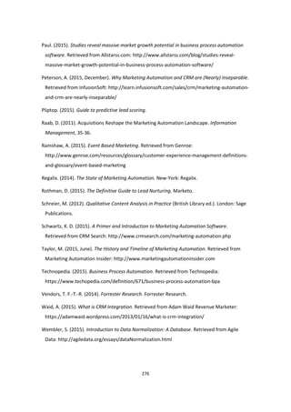 276
Paul. (2015). Studies reveal massive market growth potential in business process automation
software. Retrieved from Allstarss.com: http://www.allstarss.com/blog/studies-reveal-
massive-market-growth-potential-in-business-process-automation-software/
Peterson, A. (2015, December). Why Marketing Automation and CRM are (Nearly) Inseparable.
Retrieved from InfusionSoft: http://learn.infusionsoft.com/sales/crm/marketing-automation-
and-crm-are-nearly-inseparable/
Pliptop. (2015). Guide to predictive lead scoring.
Raab, D. (2011). Acquisitions Reshape the Marketing Automation Landscape. Information
Management, 35-36.
Ramshaw, A. (2015). Event Based Marketing. Retrieved from Genroe:
http://www.genroe.com/resources/glossary/customer-experience-management-definitions-
and-glossary/event-based-marketing
Regalix. (2014). The State of Marketing Automation. New-York: Regalix.
Rothman, D. (2015). The Definitive Guide to Lead Nurturing. Marketo.
Schreier, M. (2012). Qualitative Content Analysis in Practice (British Library ed.). London: Sage
Publications.
Schwartz, K. D. (2015). A Primer and Introduction to Marketing Automation Software.
Retrieved from CRM Search: http://www.crmsearch.com/marketing-automation.php
Taylor, M. (2015, June). The History and Timeline of Marketing Automation. Retrieved from
Marketing Automation Insider: http://www.marketingautomationinsider.com
Technopedia. (2015). Business Process Automation. Retrieved from Technopedia:
https://www.techopedia.com/definition/671/business-process-automation-bpa
Vendors, T. F.-T.-R. (2014). Forrester Research. Forrester Research.
Waid, A. (2015). What is CRM Integration. Retrieved from Adam Waid Revenue Marketer:
https://adamwaid.wordpress.com/2013/01/16/what-is-crm-integration/
Wembler, S. (2015). Introduction to Data Normalization: A Database. Retrieved from Agile
Data: http://agiledata.org/essays/dataNormalization.html
 