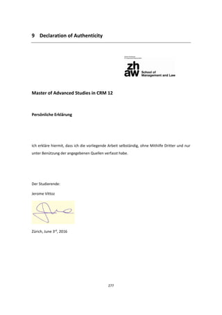 277
9 Declaration of Authenticity
Master of Advanced Studies in CRM 12
Persönliche Erklärung
Ich erkläre hiermit, dass ich die vorliegende Arbeit selbständig, ohne Mithilfe Dritter und nur
unter Benützung der angegebenen Quellen verfasst habe.
Der Studierende:
Jerome Vittoz
Zürich, June 3rd
, 2016
 