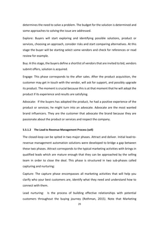 29
determines the need to solve a problem. The budget for the solution is determined and
some approaches to solving the issue are addressed.
Explore: Buyers will start exploring and identifying possible solutions, product or
services, choosing an approach, consider risks and start comparing alternatives. At this
stage the buyer will be starting select some vendors and check for references or read
review for example.
Buy: A this stage, the buyers define a shortlist of vendors that are invited to bid, vendors
submit offers, solution is acquired.
Engage: This phase corresponds to the after sales. After the product acquisition, the
customer may get in touch with the vendor, will ask for support, and possibly upgrade
its product. The moment is crucial because this is at that moment that he will adopt the
product if its experience and results are satisfying.
Advocate: If the buyers has adopted the product, he had a positive experience of the
product or services; he might turn into an advocate. Advocate are the most wanted
brand influencers. They are the customer that advocate the brand because they are
passionate about the product or services and respect the company.
5.5.1.2 The Lead to Revenue Management Process (sell)
The closed-loop can be spited in two major phases. Attract and deliver. Initial lead-to-
revenue management automation solutions were developed to bridge a gap between
these two phases. Attract corresponds to the typical marketing activities with brings in
qualified leads which are mature enough that they can be approached by the selling
team in order to close the deal. This phase is structured in two sub-phases called
capturing and nurturing:
Capture: The capture phase encompasses all marketing activities that will help you
clarify who your best customers are, identify what they need and understand how to
connect with them.
Lead nurturing: Is the process of building effective relationships with potential
customers throughout the buying journey (Rothman, 2015). Note that Marketing
 