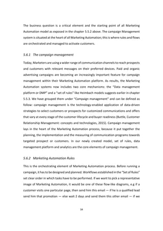 34
The business question is a critical element and the starting point of all Marketing
Automation model as exposed in the chapter 5.5.2 above. The campaign Management
system is situated at the heart of all Marketing Automation; this is where rules and flows
are orchestrated and managed to activate customers.
5.6.1 The campaign management
Today, Marketers are using a wider range of communication channels to reach prospects
and customers with relevant messages on their preferred devices. Paid and organic
advertising campaigns are becoming an increasingly important feature for campaign
management within their Marketing Automation platform. As results, the Marketing
Automation systems now includes two core mechanisms: the “Data management
platform or DMP” and a “set of rules” like Heimbach models suggests earlier in chapter
5.5.3. We have grouped them under “Campaign management” and can be defined as
follow: campaign management is the technology-enabled application of data-driven
strategies to select customers or prospects for customized communications and offers
that vary at every stage of the customer lifecycle and buyer readiness (Buttle, Customer
Relationship Management: concepts and technologies, 2015). Campaign management
lays in the heart of the Marketing Automation process, because it put together the
planning, the implementation and the measuring of communication programs towards
targeted prospect or customers. In our newly created model, set of rules, data
management platform and analytics are the core elements of campaign management.
5.6.2 Marketing Automation Rules
This is the orchestrating element of Marketing Automation process. Before running a
campaign, it has to be designed and planned. Workflows established in the “Set of Rules”
set clear order in which tasks have to be performed. If we want to pick a representative
image of Marketing Automation, it would be one of these flow-like diagrams, e.g if a
customer visits one particular page, then send him this email — if he is a qualified lead
send him that promotion — else wait 2 days and send them this other email — if we
 