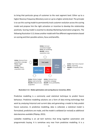41
to bring that particular group of customer to the next segment level. Either up to a
higher Recency-Frequency-Monetary score or up to a higher activity level. The principle
is to use this scoring model to permanently track customer evolution across the scoring
model and propose him the right activation or incentive to develop the relationship
positively. Scoring model is essential to develop Marketing Automation programs. The
following illustration 5.11 shows another model with five different segmentations based
on scoring and their possible actions, focus and benefits.
Illustration 5-11 - Media optimization and scoring (Source: Converteo, 2015)
Predictive modelling is a commonly used statistical technique to predict future
behaviour. Predictive modelling solutions are a form of data-mining technology that
work by analysing historical and current data and generating a model to help predict
future outcomes. In predictive modelling, data is collected, a statistical model is
formulated, predictions are made, and the model is validated (or revised) as additional
data becomes available (Pliptop, 2015).
Lookalike modelling is an ad tech technics that bring together automation and
programmatic buying. It is somehow very near from predictive modelling. It is a
 